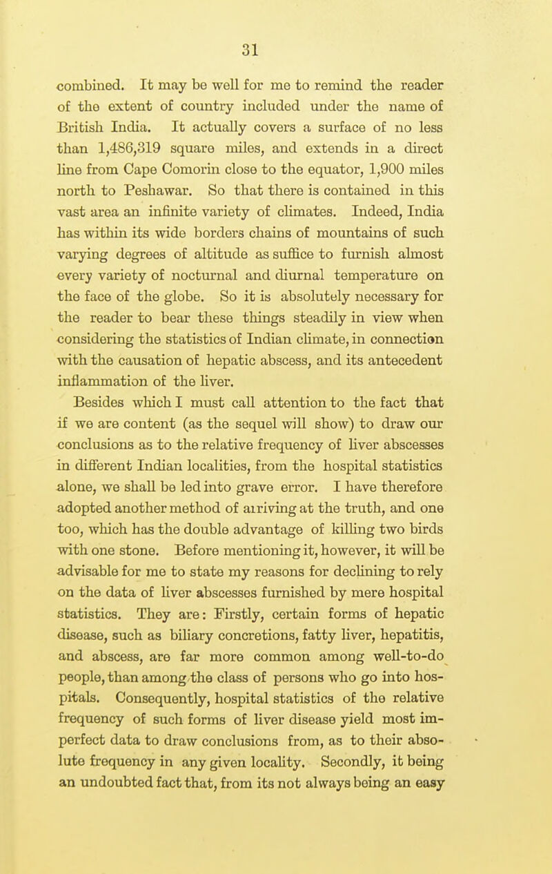 combined. It may be well for me to remind the reader of the extent of country included under the name of British India. It actually covers a surface of no less than 1,486,319 square miles, and extends in a direct line from Cape Comorin close to the equator, 1,900 miles north to Peshawar. So that there is contained in this vast area an infinite variety of cHmates. Indeed, India has within its wide borders chains of mountains of such varying degrees of altitude as suffice to f m'nish almost every variety of nocturnal and diurnal temperature on the face of the globe. So it is absolutely necessary for the reader to bear these things steadily in view when considering the statistics of Indian chmate, in connection with the causation of hepatic abscess, and its antecedent inflammation of the liver. Besides wliich I must caU attention to the fact that if we are content (as the sequel will show) to draw our conclusions as to the relative frequency of Hver abscesses in diflferent Indian localities, from the hospital statistics alone, we shaU be led into grave error. I have therefore adopted another method of airiving at the truth, and one too, which has the double advantage of kilhng two birds with one stone. Before mentioning it, however, it wiU be advisable for me to state my reasons for dechning to rely on the data of liver abscesses furnished by mere hospital statistics. They are: Firstly, certain forms of hepatic disease, such as biliary concretions, fatty liver, hepatitis, and abscess, are far more common among well-to-do people, than among the class of persons who go into hos- pitals. Consequently, hospital statistics of the relative frequency of such forms of liver disease yield most im- perfect data to draw conclusions from, as to their abso- lute frequency in any given locahty. Secondly, it being an undoubted fact that, from its not always being an easy