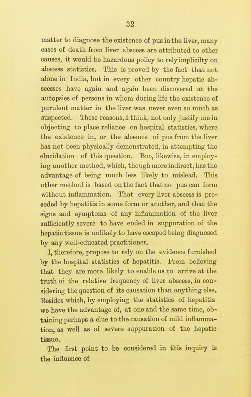 matter to diagnose the existence of pus in the liver, many cases of death from liver abscess are attributed to other causes, it would be hazardous policy to rely implicilty on abscess statistics. This is proved by the fact that not alone in India, but in every other country hepatic ab- scesses have again and again been discovered at the autopsies of persons in whom during life the existence of purulent matter in the liver was never even so much as suspected. These reasons, I think, not only justify me in objecting to place reliance on hospital statistics, where the existence in, or the absence of pus from the liver has not been physically demonstrated, in attempting the elucidation of this question. But, likewise, in employ- ing another method, which, though more indirect, has the advantage of being much less hkely to mislead. This other method is based on the fact that no pus can form without inflammation. That every hver abscess is pre- ceded by hepatitis in some form or another, and that the signs and symptoms of any inflammation of the liver sufficiently severe to have ended in suppuration of the hepatic tissue is unlikely to have escaped being diagnosed by any well-educated practitioner. I, therefore, propose to rely on the evidence furnished by the hospital statistics of hepatitis. From beUeving that they are more Ukely to enable us to arrive at the truth of the relative frequency of liver abscess, in con- sidering the question of its causation than anything else. Besides which, by employing the statistics of hepatitis we have the advantage of, at one and the same time, ob- taining perhaps a clue to the causation of mild inflamma- tion, as well as of severe suppuration of the hepatic tissue. The first point to be considered in this inquiry is the influence of