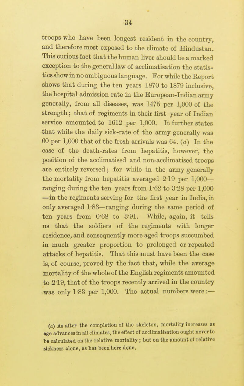 troops who have been longest resident in the country, and therefore most exposed to the cHmate of Hindustan. This curious fact that the human liver should be a marked exception to the general law of accHmatisation the statis- tics show in no ambiguous language. For while the Report shows that during the ten years 1870 to 1879 inclusive, the hospital admission rate in the European-Indian army generally, from all diseases, was 1475 per 1,000 of the strength; that of regiments in their first year of Indian service amoimted to 1612 per 1,000. It further states that while the daily sick-rate of the army generally was 60 per 1,000 that of the fresh arrivals was 64. (fl) In the case of the death-rates from hepatitis, however, the position of the acchmatised and non-acclimatised troops are entirely reversed; for while in the army generally the mortaUty from hepatitis averaged 2*19 per 1,000— ranging during the ten years from 1'62 to 328 per 1,000 —in the regiments serving for the first year in India, it only averaged 1'83—ranging during the same period of ten years from 0*68 to 3'91. Wliile, again, it tells us that the soldiers of the regiments with longer residence, and consequently more aged troops succiunbed in much greater proportion to prolonged or repeated attacks of hepatitis. That tliis must have been the case is, of course, proved by the fact that, while the average mortahty of the whole of the English regiments amounted to 219, that of the troops recently arrived in the country was only 1'83 per 1,000. The actual numbers were:— (a) As after the completion of the skeleton, mortality increases as age advances in all climates, the effect of acclimatisation ought never to be calculatsd on the relative mortaUty ; but on the amount of relative sickness alone, as has been hero done.