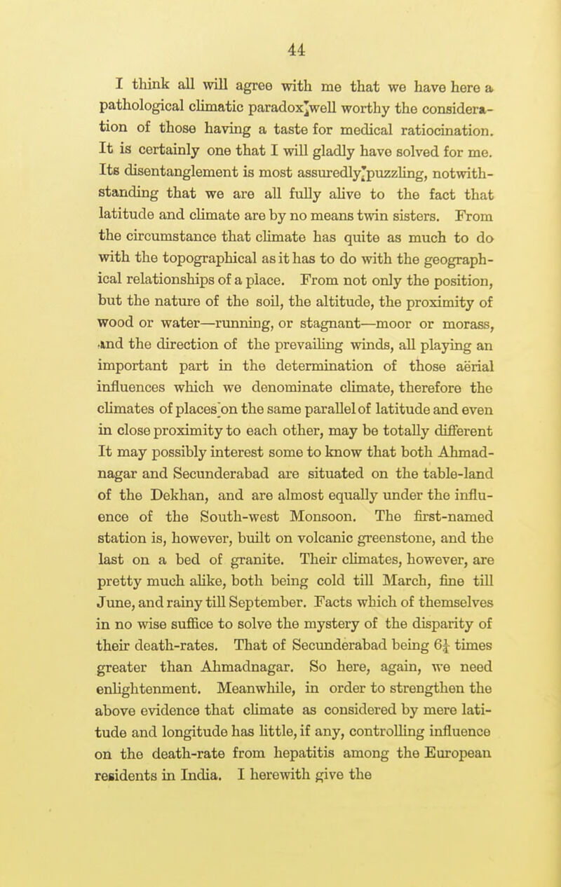 I think all will agree with me that we have here a pathological chmatic paradox^well worthy the considem- tion of those having a taste for medical ratiocination. It is certainly one that I will gladly have solved for me. Its disentanglement is most assmredlyjpuzzling, notwith- standing that we are all fully ahve to the fact that latitude and climate are by no means twin sisters. From the circumstance that cUmate has quite as much to do with the topographical as it has to do with the geograph- ical relationships of a place. From not only the position, but the nature of the soil, the altitude, the proximity of wood or water—running, or stagnant—moor or morass, •md the direction of the prevailing winds, all playing an important part in the determination of those aerial influences which we denominate climate, therefore the chmates of places]on the same parallel of latitude and even in close proximity to each other, may be totally different It may possibly interest some to know that both Ahmad- nagar and Secunderabad are situated on the table-land of the Dekhan, and are almost equally under the influ- ence of the South-west Monsoon. The first-named station is, however, bmlt on volcanic greenstone, and the last on a bed of granite. Their chmates, however, are pretty much ahke, both being cold till March, fine till June, and rainy tiU September. Facts which of themselves in no wise suffice to solve the mystery of the disparity of their death-rates. That of Secunderabad being 6J times greater than Ahmadnagar. So here, again, we need erJightenment. Meanwhile, in order to strengthen the above evidence that cUmate as considered by mere lati- tude and longitude has httle, if any, controlling influence on the death-rate from hepatitis among the European residents in India, I herewith give the