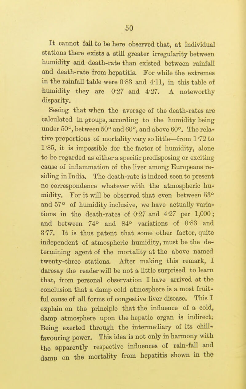 It cannot fail to be here observed that, at individual stations there exists a still greater irregularity between humidity and death-rate than existed between rainfall and death-rate from hepatitis. For while the extremes in the rainfall table were 0-83 and 4-11, in this table of humidity they are 0-27 and 4-27. A noteworthy disparity. Seeing that when the average of the death-rates are calculated in groups, according to the himiidity being under 50°, between 50'' and 60°, and above 60°. The rela- tive proportions of mortality vary so little—from 1*72 to 1 '85, it is impossible for the factor of humidity, alone to be regarded as either a specific predisposing or exciting cause of inflammation of the liver among Europeans re- siding in India. The death-rate is indeed seen to present no correspondence whatever with the atmospheric hu- midity. For it will be observed that even between 53° and 57° of humidity inclusive, we have actually varia- tions in the death-rates of 0'27 and 4-27 per 1,000; and between 74° and 84° variations of 0 83 and 377. It is thus patent that some other factor, quite independent of atmospheric humidity, must be the de- termining agent of the mortality at the above named twenty-three stations. After making this remark, I daresay the reader will be not a little surprised to learn that, from personal observation I have arrived at the conclusion that a damp cold atmosphere is a most fruit- ful cause of all forms of congestive Uver disease. This I explain on the principle that the influence of a cold, damp atmosphere upon the hepatic organ is indirect; Being exerted through the intermediary of its chill- favouring power. This idea is not only in harmony with the apparently respective influences of rain-fall and damo on the mortality from hepatitis shown in the