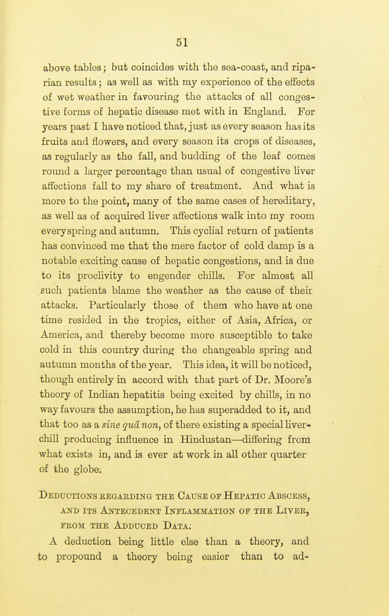 above tables; but coincides with the sea-coast, and ripa- rian results; as well as with my experience of the effects of wet weather in favouring the attacks of all conges- tive forms of hepatic disease met with in England. For years past I have noticed that, just as every season has its fruits and flowers, and every season its crops of diseases, as regularly as the fall, and budding of the leaf comes roimd a larger percentage than usual of congestive liver afifections fall to my share of treatment. And what is more to the point, many of the same cases of hereditary, as well as of acquired liver affections walk into my room everyspring and autumn. This cyclial return of patients has convinced me that the mere factor of cold damp is a notable exciting cause of hepatic congestions, and is due to its procUvity to engender chills. For almost all such patients blame the weather as the cause of their attacks. Particularly those of them who have at one time resided in the tropics, either of Asia, Africa, or America, and thereby become more susceptible to take cold in this coimtry during the changeable spring and autumn months of the year. This idea, it will be noticed, though entirely in accord with that part of Dr. Moore's theory of Indian hepatitis being excited by chills, in no way favours the assumption, he has superadded to it, and that too as a sme gud non, of there existing a special liver- chill producing influence in Hindustan—difiering from what exists in, and is ever at work in all other quarter of the globe; Deductions regarding the Cause of Hepatic Abscess, AND its Antecedent Inflammation of the Liver, FROM THE Adduced Data; A deduction being Uttle else than a theory, and to propound a theory being easier than to ad-