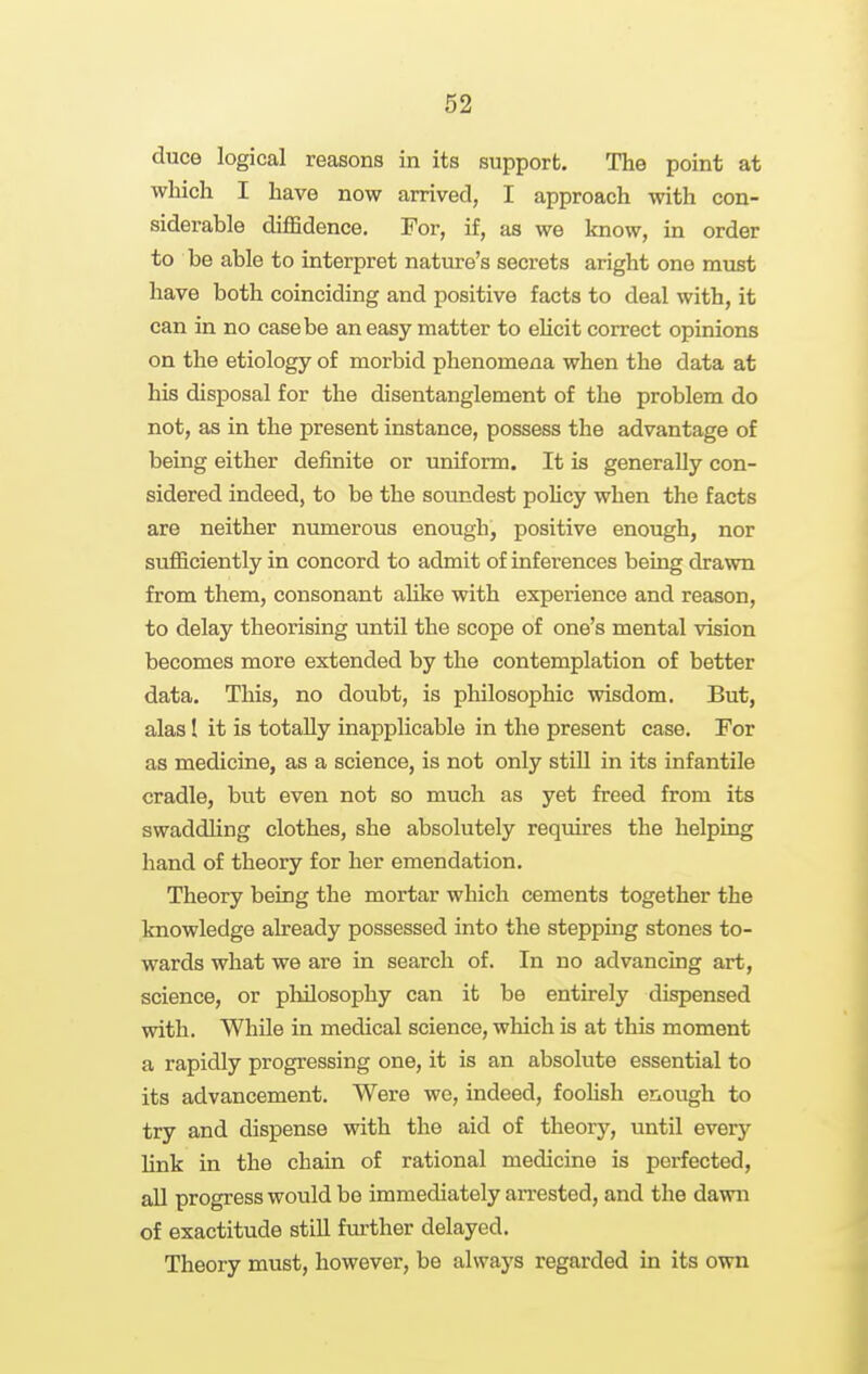 duce logical reasons in its support. The point at which I have now arrived, I approach with con- siderable diflfidence. For, if, as we know, in order to be able to interpret nature's secrets aright one must have both coinciding and positive facts to deal with, it can in no case be an easy matter to ehcit correct opinions on the etiology of morbid phenomena when the data at his disposal for the disentanglement of the problem do not, as in the present instance, possess the advantage of being either definite or uniform. It is generally con- sidered indeed, to be the soundest policy when the facts are neither numerous enough, positive enough, nor sufficiently in concord to admit of inferences being drawn from them, consonant aUke with experience and reason, to delay theorising until the scope of one's mental vision becomes more extended by the contemplation of better data. This, no doubt, is philosophic wisdom. But, alas I it is totally inapplicable in the present case. For as medicine, as a science, is not only still in its infantile cradle, but even not so much as yet freed from its swaddling clothes, she absolutely requires the helping hand of theory for her emendation. Theory being the mortar which cements together the knowledge already possessed into the stepping stones to- wards what we are in search of. In no advancing art, science, or philosophy can it be entirely dispensed with. While in medical science, which is at this moment a rapidly progressing one, it is an absolute essential to its advancement. Were we, indeed, fooUsh enough to try and dispense with the aid of theory, until every Hnk in the chain of rational medicine is perfected, aU progress would be immediately an-ested, and the dawn of exactitude still further delayed. Theory must, however, be always regarded in its own