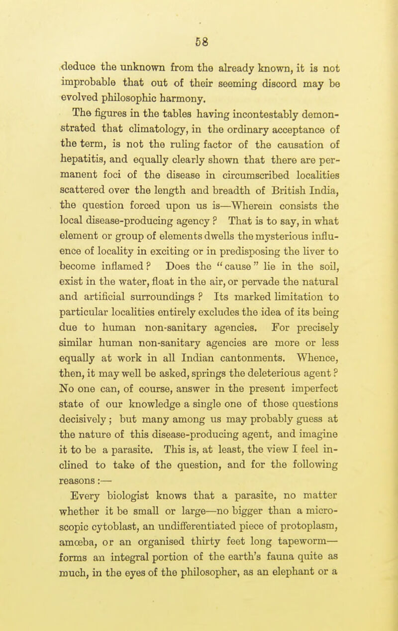 deduce the unknown from the akeady known, it is not improbable that out of their seeming discord may be evolved philosophic harmony. The figures in the tables having incontestably demon- strated that climatology, in the ordinary acceptance of the term, is not the ruHng factor of the causation of hepatitis, and equally clearly shown that there are per- manent foci of the disease in circumscribed locahties scattered over the length and breadth of British India, the question forced upon us is—Wherem consists the local disease-producing agency ? That is to say, in what element or group of elements dwells the mysterious influ- ence of locality in exciting or in predisposing the liver to become inflamed ? Does the  cause  lie in the soil, exist in the water, float in the air, or pervade the natural and artificial surroundings ? Its marked limitation to particular locahties entirely excludes the idea of its being due to human non-sanitary agencies. For precisely similar human non-sanitary agencies are more or less equally at work in all Indian cantonments. Whence, then, it may well be asked, springs the deleterious agent ? No one can, of course, answer in the present imperfect state of our knowledge a single one of those questions decisively ; but many among us may probably guess at the nature of this disease-producing agent, and imagine it to be a parasite. This is, at least, the view I feel in- clined to take of the question, and for the following reasons:— Every biologist knows that a parasite, no matter whether it be small or large—no bigger than a micro- scopic cytoblast, an undiflerentiated piece of protoplasm, amoeba, or an organised thirty feet long tapeworm— forms an integral portion of the earth's fauna quite as much, in the eyes of the philosopher, as an elephant or a