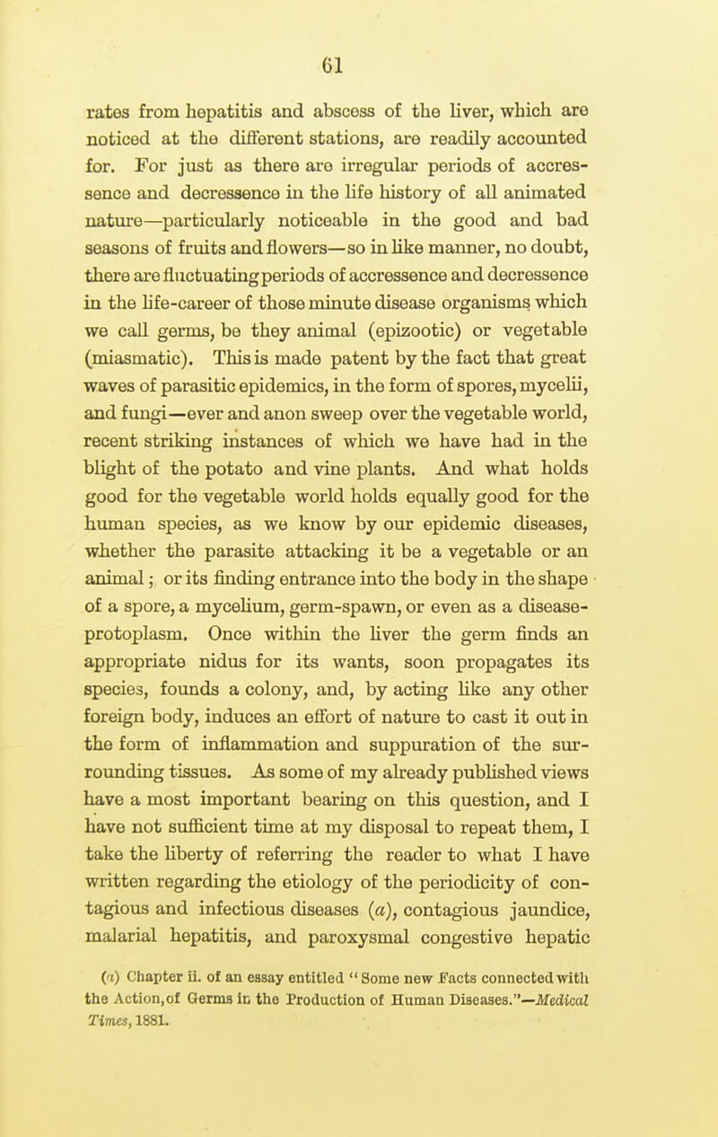 rates from hepatitis and abscess of the liver, which are noticed at the different stations, are readily accounted for. For just as there ai'e irregular periods of accres- sence and decressence in the life history of all animated nature—particularly noticeable in the good and bad seasons of fruits and flowers—so in like manner, no doubt, there are fluctuating periods of accressence and decressence in the hfe-career of those minute disease organisms which we call germs, be they animal (epizootic) or vegetable (miasmatic). This is made patent by the fact that great waves of parasitic epidemics, in the form of spores, mycelii, and fungi—ever and anon sweep over the vegetable world, recent striking instances of which we have had in the blight of the potato and vine plants. And what holds good for the vegetable world holds equally good for the human species, as we know by our epidemic diseases, whether the parasite attacking it be a vegetable or an animal; or its finding entrance into the body in the shape of a spore, a mycehum, germ-spawn, or even as a disease- protoplasm. Once within the Hver the germ finds an appropriate nidus for its wants, soon propagates its species, founds a colony, and, by acting hke any other foreign body, induces an efibrt of nature to cast it out in the form of inflammation and suppuration of the sur- rounding tissues. As some of my already pubUshed views have a most important bearing on this question, and I have not sufficient time at my disposal to repeat them, I take the hberty of referring the reader to what I have written regarding the etiology of the periodicity of con- tagious and infectious diseases (a), contagious jaundice, malarial hepatitis, and paroxysmal congestive hepatic (a) Chapter ii. ol an essay entitled  Some new JFacts connected with the Action,of Germs in the Production of Human Diseases.—JIfedicaZ Times, 1881.