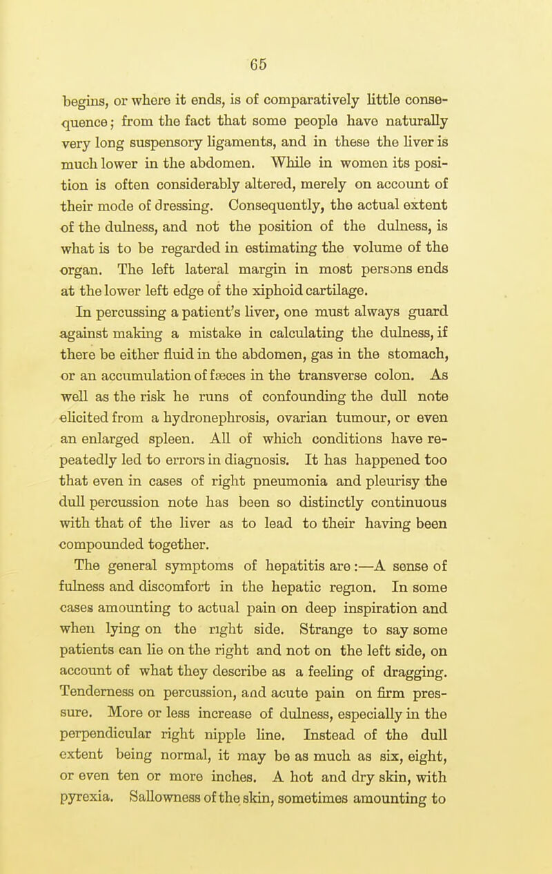 begins, or where it ends, is of comparatively little conse- quence ; from the fact that some people have naturally very long suspensory Ugaments, and in these the liver is much lower in the abdomen. While in women its posi- tion is often considerably altered, merely on accoimt of their mode of dressing. Consequently, the actual extent of the dulness, and not the position of the dulness, is what is to be regarded in estimating the volume of the organ. The left lateral margin in most persons ends at the lower left edge of the xiphoid cartilage. In percussing a patient's liver, one must always guard against making a mistake in calculating the dulness, if there be either fluid in the abdomen, gas in the stomach, or an accumulation of faeces in the transverse colon. As well as the risk he runs of confounding the dull note «Ucited from a hydronephrosis, ovarian tumotu*, or even an enlarged spleen. All of which conditions have re- peatedly led to errors in diagnosis. It has happened too that even in cases of right pneumonia and pleurisy the dull percussion note has been so distinctly continuous with that of the liver as to lead to their having been compounded together. The general symptoms of hepatitis are:—A sense of fulness and discomfort in the hepatic region. In some cases amounting to actual pain on deep inspiration and when lying on the right side. Strange to say some patients can lie on the right and not on the left side, on account of what they describe as a feeling of dragging. Tenderness on percussion, and acute pain on firm pres- sure. More or less increase of dulness, especially in the perpendicular right nipple Hue. Instead of the dull extent being normal, it may be as much as six, eight, or even ten or more inches. A hot and dry skin, with pyrexia. Sallowness of the skin, sometimes amounting to