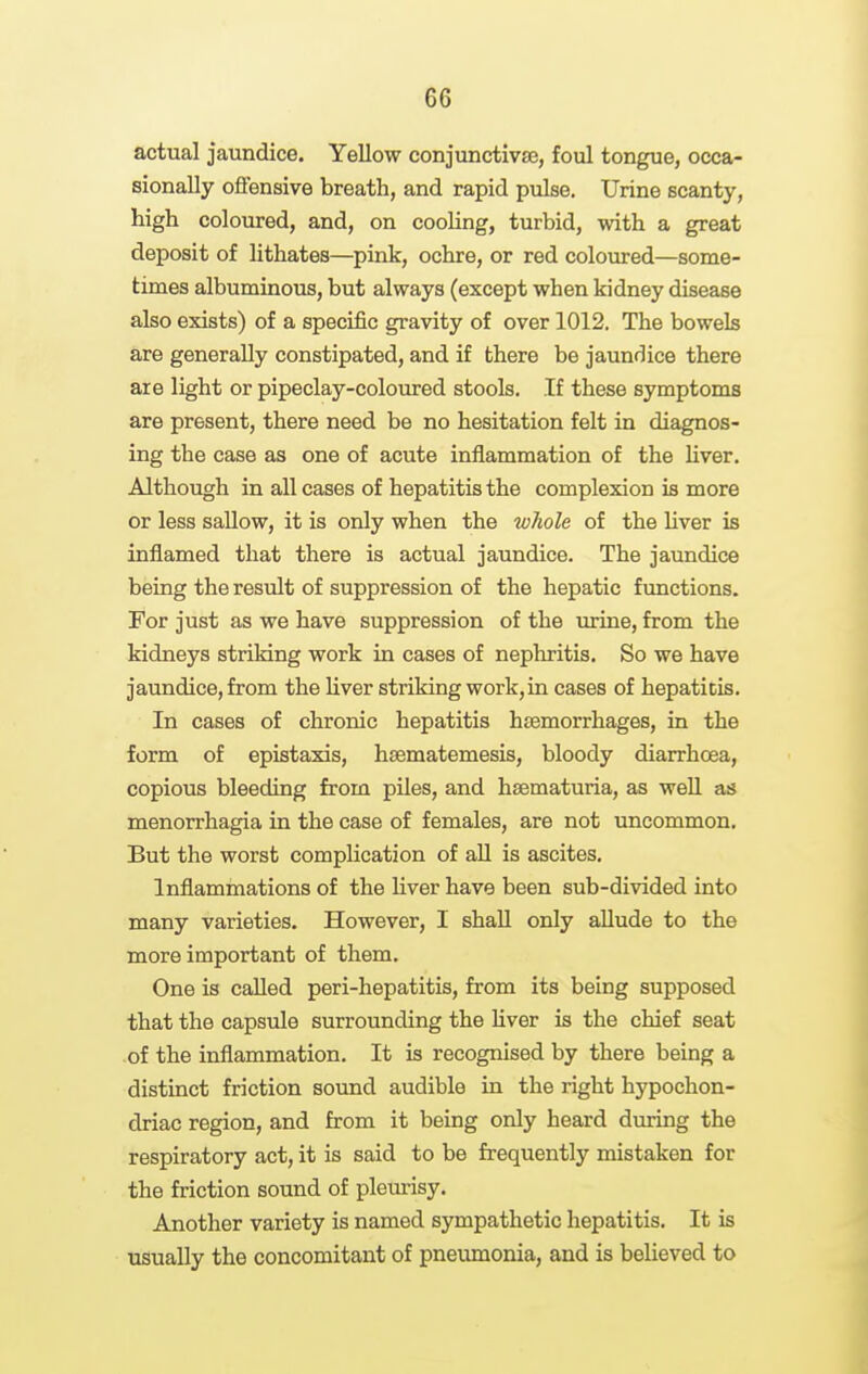 actual jaundice. Yellow conjunctivse, foul tongue, occa- sionally offensive breath, and rapid pulse. Urine scanty, high coloured, and, on cooling, turbid, with a great deposit of lithates—pink, ochre, or red coloured—some- times albuminous, but always (except when kidney disease also exists) of a specific gravity of over 1012. The bowels are generally constipated, and if there be jaundice there are light or pipeclay-coloured stools. If these symptoms are present, there need be no hesitation felt in diagnos- ing the case as one of acute inflammation of the Hver. Although in all cases of hepatitis the complexion is more or less sallow, it is only when the whole of the liver is inflamed that there is actual jaundice. The jaundice being the result of suppression of the hepatic functions. For just as we have suppression of the urine, from the kidneys striking work in cases of nephritis. So we have jaundice, from the liver striking work, in cases of hepatitis. In cases of chronic hepatitis hasmorrhages, in the form of epistaxis, hsematemesis, bloody diarrhoea, copious bleeding from piles, and haematuria, as well as menorrhagia in the case of females, are not uncommon. But the worst complication of aU is ascites. Inflammations of the liver have been sub-divided into many varieties. However, I shall only aUude to the more important of them. One is called peri-hepatitis, from its being supposed that the capsule surrounding the liver is the chief seat of the inflammation. It is recognised by there being a distinct friction sound audible in the right hypochon- driac region, and from it being only heard dmring the respiratory act, it is said to be frequently mistaken for the friction sound of pleurisy. Another variety is named sympathetic hepatitis. It is usually the concomitant of pneumonia, and is believed to