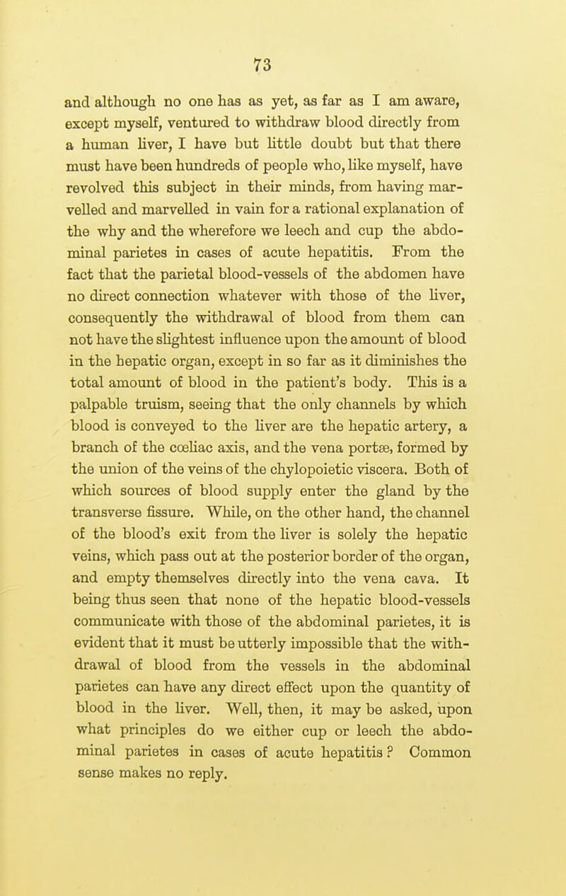 and although no one has as yet, as far as I am aware, except myself, ventmred to withdraw blood directly from a human liver, I have but little doubt but that there must have been hundreds of people who, like myself, have revolved this subject in their minds, from having mar- velled and marvelled in vain for a rational explanation of the why and the wherefore we leech and cup the abdo- minal parietes in cases of acute hepatitis. From the fact that the parietal blood-vessels of the abdomen have no direct connection whatever with those of the hver, consequently the withdrawal of blood from them can not have the slightest influence upon the amount of blood in the hepatic organ, except in so far as it diminishes the total amount of blood in the patient's body. This is a palpable truism, seeing that the only channels by which blood is conveyed to the hver are the hepatic artery, a branch of the coeUac axis, and the vena portee, formed by the union of the veins of the chylopoietic viscera. Both of which sources of blood supply enter the gland by the transverse fissure. While, on the other hand, the channel of the blood's exit from the liver is solely the hepatic veins, which pass out at the posterior border of the organ, and empty themselves directly into the vena cava. It being thus seen that none of the hepatic blood-vessels communicate with those of the abdominal parietes, it is evident that it must be utterly impossible that the with- drawal of blood from the vessels in the abdominal parietes can liave any direct efiect upon the quantity of blood in the liver. Well, then, it may be asked, iipon what principles do we either cup or leech the abdo- minal parietes in cases of acute hepatitis ? Common sense makes no reply.