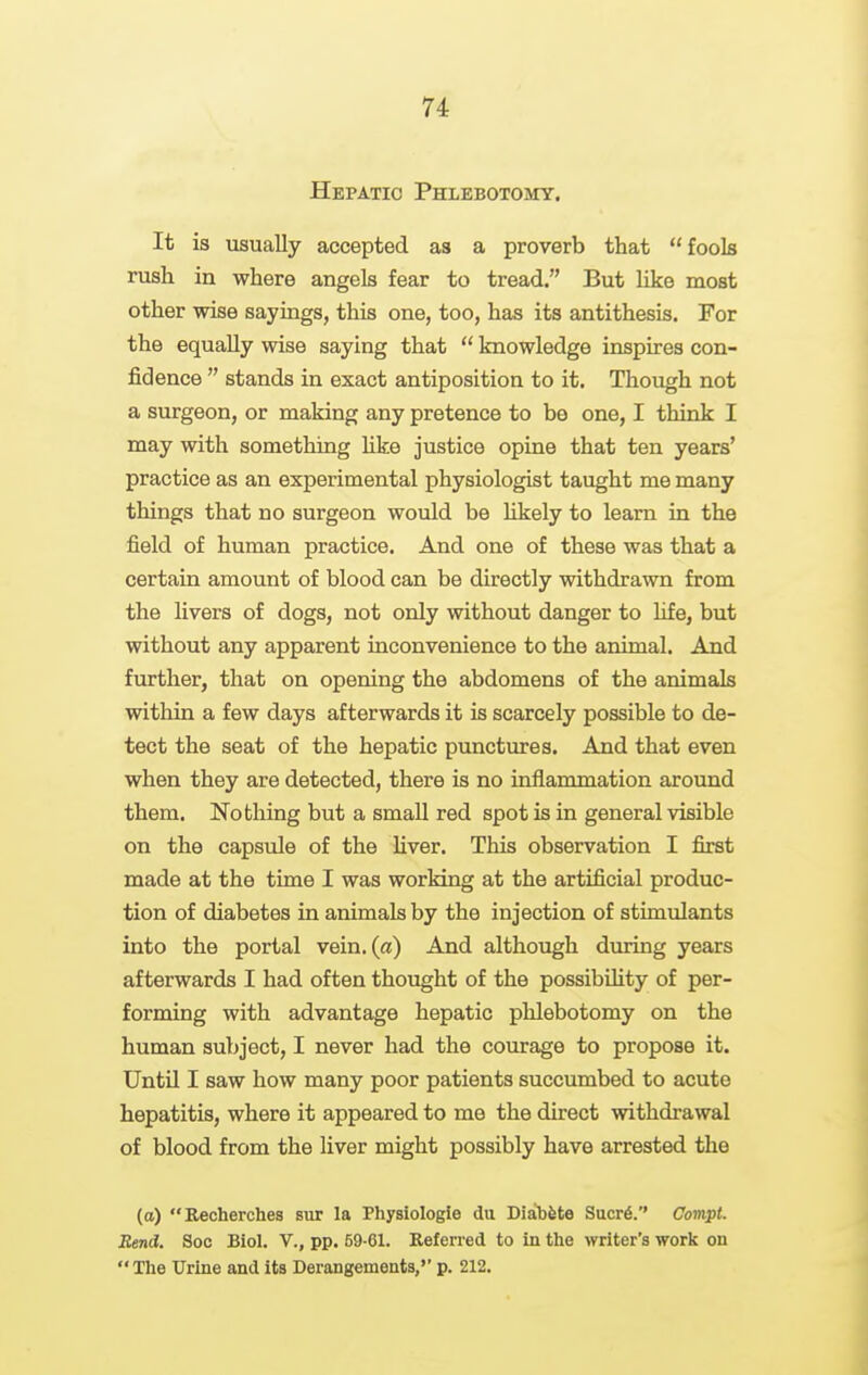 Hepatic Phlebotomy. It is usually accepted as a proverb that fools rush in where angels fear to tread. But like most other wise sayings, this one, too, has its antithesis. For the equally wise saying that  knowledge inspires con- fidence  stands in exact antiposition to it. Though not a surgeon, or making any pretence to be one, I think I may with something like justice opine that ten years' practice as an experimental physiologist taught me many things that no surgeon would be Hkely to learn in the field of human practice. And one of these was that a certain amount of blood can be directly withdrawn from the livers of dogs, not only without danger to life, but without any apparent inconvenience to the animal. And further, that on opening the abdomens of the animals within a few days afterwards it is scarcely possible to de- tect the seat of the hepatic punctures. And that even when they are detected, there is no inflammation around them. Nothing but a small red spot is in general visible on the capsvde of the liver. This observation I first made at the time I was working at the artificial produc- tion of diabetes in animals by the injection of stimulants into the portal vein, (a) And although during years afterwards I had often thought of the possibility of per- forming with advantage hepatic phlebotomy on the human subject, I never had the courage to propose it. Until I saw how many poor patients succumbed to acute hepatitis, where it appeared to me the direct withdrawal of blood from the liver might possibly have arrested the (a) Recherches but la Physiologie du Diab&te Sucr6.'' Compt. Rend. Soc Biol. V., pp. 69-61. Referred to in the writer's work on The Urine and its Derangements, p. 212.