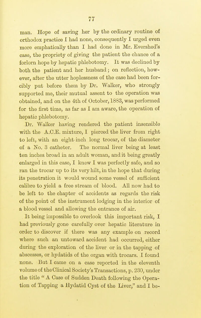 man. Hope of saving her by the ordinary routine of orthodox practice I had none, consequently I urged even more emphatically than I had done in Mr. Evershed's case, the propriety of giving the patient the chance of a forlorn hope by hepatic phlebotomy. Ifc was declined by both the patient and her husband; on reflection, how- ever, after the utter hoplessness of the case had been for- cibly put before them by Dr. Walker, who strongly supported me, their mutual assent to the operation was obtained, and on the 4th of October, 1883, was performed for the first time, as far as I am aware, the operation of hepatic phlebotomy. Dr. Walker having rendered the patient insensible with the A.O.E. mixture, I pierced the hver from right to left, with an eight-inch long trocar, of the diameter of a No. 3 catheter. The normal liver being at least ten inches broad in an adult woman, and it being greatly enlarged in this case, I knew I was perfectly safe, and so ran the trocar up to its very hilt, in the hope that during its penetration it wotdd wound some vessel of sufficient cahbre to jdeld a free stream of blood. All now had to be left to the chapter of accidents as regards the risk of the point of the instrument lodging in the interior of a blood vessel and allowing the entrance of air. It being impossible to overlook this important risk, I had previously gone carefully over hepatic literature in order to discover if there was any example on record where such an untoward accident had occurred, either during the exploration of the liver or in the tapping of abscesses, or hydatids of the organ with trocars. I found none. But I came on a case reported in the eleventh volume of theChnical Society's Transactions, p. 230, under the title  A Case of Sudden Death following the Opera- tion of Tapping a Hydatid Cyst of the Liver, and I be-