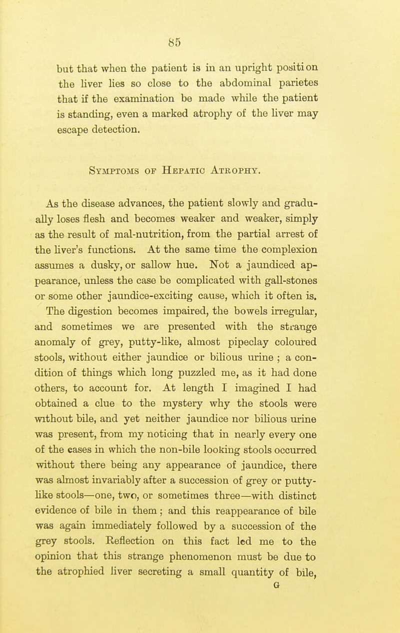 but that when the patient is in an upright position the liver lies so close to the abdominal parietes that if the examination be made while the patient is standing, even a marked atrophy of the liver may escape detection. Symptoms of Hepatic Atrophy. As the disease advances, the patient slowly and gradu- ally loses flesh and becomes weaker and weaker, simply as the result of mal-nutrition, from the partial arrest of the hver's functions. At the same time the complexion assumes a dusky, or sallow hue. Not a jaundiced ap- pearance, unless the case be complicated with gall-stones or some other jaundice-exciting cause, which it often is. The digestion becomes impaired, the bowels irregular, and sometimes we are presented with the strange anomaly of grey, putty-hke, almost pipeclay coloured stools, without either jaundice or bilious urine ; a con- dition of things which long puzzled me, as it had done others, to account for. At length I imagined I had obtained a clue to the mystery why the stools were without bile, and yet neither jaundice nor bilious urine was present, from my noticing that in nearly every one of the cases in which the non-bile looking stools occurred without there being any appearance of jaundice, there was almost invariably after a succession of grey or putty- hke stools—one, two, or sometimes three—vnth distinct evidence of bile in them; and this reappearance of bile was again immediately followed by a succession of the grey stools. Reflection on this fact led me to the opinion that this strange phenomenon must be due to the atrophied liver secreting a small quantity of bile, a