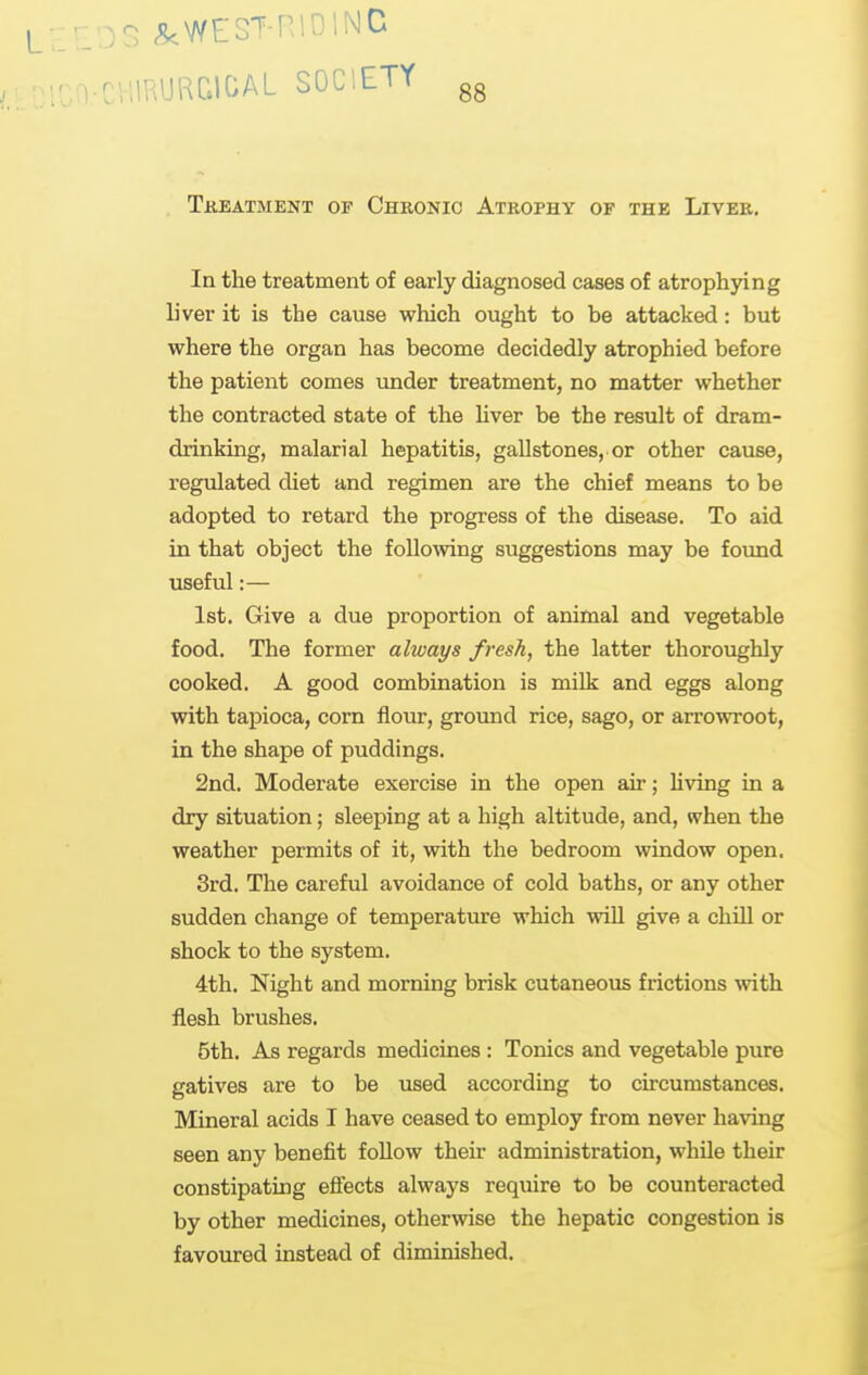 - ^WESTRIDINC IIRURQIOAL SOCIETY gg Tkeatment of Chronic Atrophy of the Liver. In the treatment of early diagnosed cases of atroph3dng liver it is the cause which ought to be attacked: but where the organ has become decidedly atrophied before the patient comes under treatment, no matter whether the contracted state of the Hver be the result of dram- drinking, malarial hepatitis, gallstones, or other cause, regulated diet and regimen are the chief means to be adopted to retard the progress of the disease. To aid in that object the follomng suggestions may be found useful:— 1st. Give a due proportion of animal and vegetable food. The former always fresh, the latter thoroughly cooked. A good combination is milk and eggs along with tapioca, corn flour, ground rice, sago, or arrowroot, in the shape of puddings. 2nd. Moderate exercise in the open air; hving in a dry situation; sleeping at a high altitude, and, vphen the weather permits of it, with the bedroom window open. 3rd. The careful avoidance of cold baths, or any other sudden change of temperature which will give a chill or shock to the system. 4th. Night and morning brisk cutaneous frictions with flesh brushes. 5th. As regards medicines : Tonics and vegetable pure gatives are to be used according to circumstances. Mineral acids I have ceased to employ from never having seen any benefit foUow their administration, while their constipating efiects always require to be counteracted by other medicines, otherwise the hepatic congestion is favoured instead of diminished.