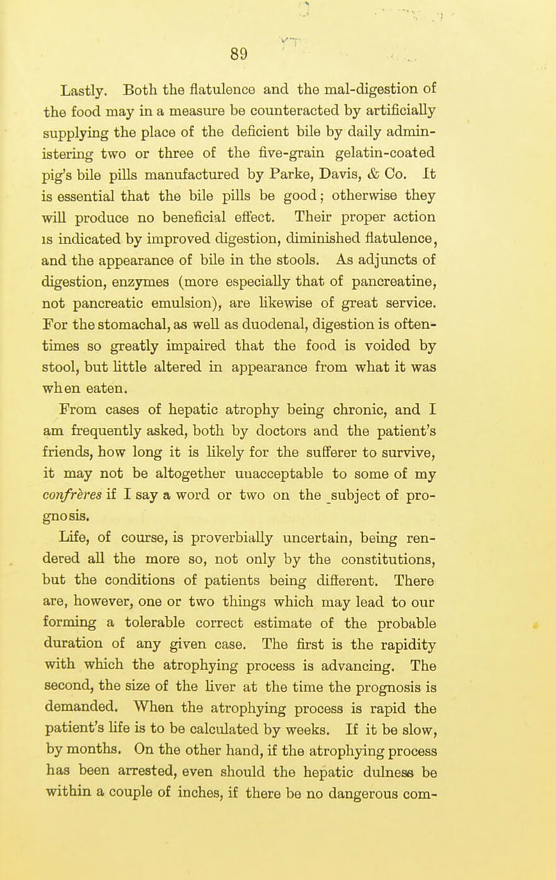 Lastly. Both the flatulence and the mal-digestion of the food may in a measure be counteracted by artificially supplying the place of the deficient bile by daily admin- istering two or three of the five-grain gelatin-coated pig's bile pills manufactured by Parke, Davis, & Co. It is essential that the bile pills be good; otherwise they wiU produce no beneficial efiect. Their proper action is indicated by improved digestion, diminished flatulence, and the appearance of bUe in the stools. As adjuncts of digestion, enzymes (more especially that of pancreatine, not pancreatic emulsion), are hkewise of great service. For the stomachal, as well as duodenal, digestion is often- times so greatly impaired that the food is voided by stool, but Uttle altered in appearance from what it was when eaten. From cases of hepatic atrophy being chronic, and I am frequently asked, both by doctors and the patient's friends, how long it is likely for the sufferer to survive, it may not be altogether unacceptable to some of my confreres if I say a word or two on the subject of pro- gnosis. Life, of course, is proverbially uncertain, being ren- dered all the more so, not only by the constitutions, but the conditions of patients being diflerent. There are, however, one or two things which may lead to our forming a tolerable correct estimate of the probable duration of any given case. The first is the rapidity with which the atrophying process is advancing. The second, the size of the Uver at the time the prognosis is demanded. When the atrophying process is rapid the patient's hfe is to be calculated by weeks. If it be slow, by months. On the other hand, if the atrophying process has been arrested, even should the hepatic dulness be within a couple of inches, if there be no dangerous com-