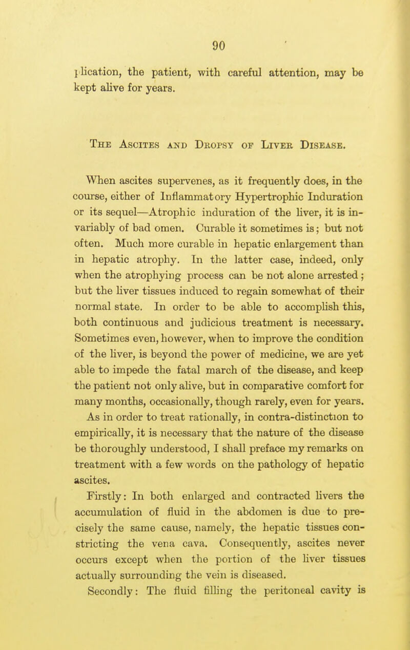 j lication, the patient, with careful attention, may be kept alive for years. The Ascites and Dropsy of Liver Disease. When ascites supervenes, as it frequently does, in the course, either of Inflammatory Hypertrophic Induration or its sequel—Atrophic induration of the Hver, it is in- variably of bad omen. Curable it sometimes is; but not often. Much more cm'able in hepatic enlargement than in hepatic atrophy. In the latter case, indeed, only when the atrophying process can be not alone arrested; but the Hver tissues induced to regain somewhat of their normal state. In order to be able to accompUsh this, both continuous and judicious treatment is necessary. Sometimes even, however, when to improve the condition of the Hver, is beyond the power of medicine, we are yet able to impede the fatal march of the disease, and keep the patient not only aHve, but in comparative comfort for many months, occasionaUy, though rarely, even for years. As in order to treat rationally, in contra-distinction to empiricaUy, it is necessary that the nature of the disease be thoroughly understood, I shall preface my remarks on treatment with a few words on the pathology of hepatic ascites. Firstly: In both enlarged and contracted Hvers the accumulation of fluid in the abdomen is due to pre- cisely the same cause, namely, the hepatic tissues con- stricting the vena cava. Consequently, ascites never occurs except when the portion of the Hver tissues actually surrounding the vein is diseased. Secondly: The fluid filHng the peritoneal cavity is