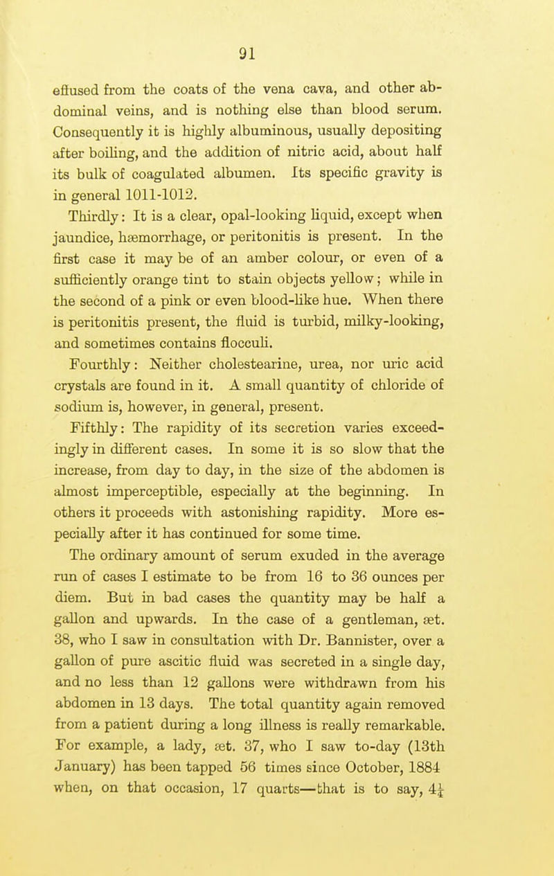 efiused from the coats of the vena cava, and other ab- dominal veins, and is nothing else than blood serum. Consequently it is highly albuminous, usually depositing after boihng, and the addition of nitric acid, about half its bulk of coagulated albumen. Its specific gravity is in general 1011-1012. Thirdly: It is a clear, opal-looking Uquid, except when jaundice, haemorrhage, or peritonitis is present. In the first case it may be of an amber colour, or even of a sufliciently orange tint to stain objects yellow; while in the second of a pink or even blood-hke hue. When there is peritonitis present, the fluid is turbid, milky-looking, and sometimes contains floccuh. Fourthly: Neither cholestearine, urea, nor uric acid crystals are found in it. A small quantity of chloride of sodium is, however, in general, present. Fifthly: The rapidity of its secretion varies exceed- ingly in different cases. In some it is so slow that the increase, from day to day, in the size of the abdomen is almost imperceptible, especially at the beginning. In others it proceeds with astonishing rapidity. More es- pecially after it has continued for some time. The ordinary amount of serum exuded in the average run of cases I estimate to be from 16 to 36 ounces per diem. But in bad cases the quantity may be half a gallon and upwards. In the case of a gentleman, aet. 38, who I saw in consultation with Dr. Bannister, over a gallon of pure ascitic fluid was secreted in a single day, and no less than 12 gallons were withdrawn from his abdomen in 13 days. The total quantity again removed from a patient during a long illness is really remarkable. For example, a lady, set. 37, who I saw to-day (13th January) has been tapped 66 times since October, 1884 when, on that occasion, 17 quarts—that is to say, 4^