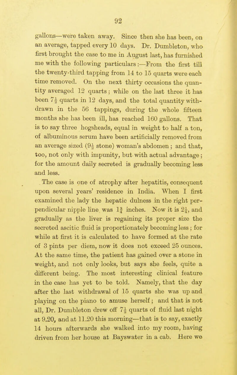 gallons—were taken away. Since then she has been, on an average, tapped every 10 days. Dr. Dumbleton, who first brought the case to me in August last, has furnished me with the following particulars:—From the first till the twenty-third tapping from 14 to 15 quarts were each time removed. On the next thirty occasions the quan- tity averaged 12 quarts; while on the last three it has been 7^ quarts in 12 days, and the total quantity with- drawn in the 56 tappings, diuring the whole fifteen months she has been ill, has reached 160 gallons. That is to say three hogsheads, equal in weight to half a ton, of albuminous serum have been artificially removed from an average sized (91 stone) woman's abdomen ; and that, too, not only with impunity, but with actual advantage ; for the amount daily secreted is gi-adually becoming less and less. The case is one of atrophy after hepatitis, consequent upon several years' residence in India. When I first examined the lady the hepatic dulness in the right per- pendicular nipple line was If inches. Now it is 2^, and gradually as the liver is regaining its proper size the secreted ascitic fluid is proportionately becoming less ; for while at first it is calculated to have formed at the rate of 3 pints per diem, now it does not exceed 25 ounces. At the same time, the patient has gained over a stone in weight, and not only looks, but says she feels, quite a different being. The most interesting cHnical feature in the case has yet to be told. Namely, that the day after the last withdrawal of 15 quarts she was up and playing on the piano to amuse herself; and that is not aU, Dr. Dumbleton drew off 7| quarts of fluid last night at 9.20, and at 11.20 this morning—that is to say, exactly 14 hours afterwards she walked into my room, having driven from her house at Bayswater in a cab. Here w©