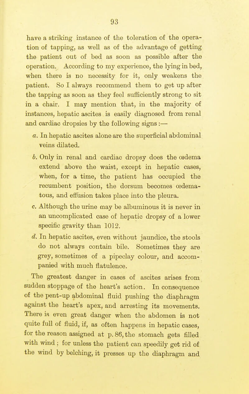 have a striking instance of the toleration of the opera- tion of tapping, as well as of the advantage of getting the patient out of bed as soon as possible after the operation. According to my experience, the lying in bed, when there is no necessity for it, only weakens the patient. So I always recommend them to get up after the tapping as soon as they feel sufficiently strong to sit in a chair. I may mention that, in the majority of instances, hepatic ascites is easily diagnosed from renal and cardiac dropsies by the following signs:— a. In hepatic ascites alone are the superficial abdominal veins dilated. b. Only in renal and cardiac dropsy does the oedema extend above the waist, except in hepatic cases, when, for a time, the patient has occupied the recumbent position, the dorsum becomes oedema- tous, and efFiision takes place into the pleura. c. Although the urine may be albuminous it is never in an uncomphcated case of hepatic dropsy of a lower specific gravity than 1012. d. In hepatic ascites, even without jaundice, the stools do not always contain bile. Sometimes they are grey, sometimes of a pipeclay colour, and accom- panied with much flatulence. The greatest danger in cases of ascites arises from sudden stoppage of the heart's action. Inconsequence of the pent-up abdominal fluid pushing the diaphragm against the heart's apex, and arresting its movements. There ia even great danger when the abdomen is not quite full of fluid, if, as often happens in hepatic cases, for the reason assigned at p. 86, the stomach gets filled with wind ; for unless the patient can speedily get rid of the wind by belching, it presses up the diaphragm and