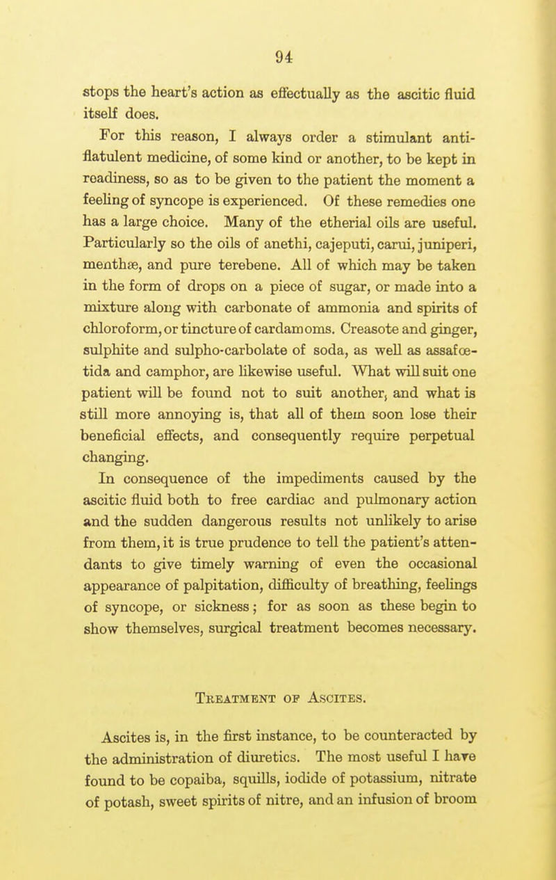 stops the heart's action as eflfectually as the ascitic fluid itself does. For this reason, I always order a stimulant anti- flatulent medicine, of some kind or another, to be kept in readiness, so as to be given to the patient the moment a feeling of syncope is experienced. Of these remedies one has a large choice. Many of the etherial oils are useful. Particularly so the oils of anethi, cajeputi,carui, juniperi, menthse, and pure terebene. All of which may be taken in the form of drops on a piece of sugar, or made into a mixture along with carbonate of ammonia and spirits of chloroform, or tincture of cardamoms. Creasote and ginger, sulphite and sulpho-carbolate of soda, as well as assafoe- tida and camphor, are likewise useful. What will suit one patient will be found not to suit another, and what is still more annoying is, that all of them soon lose their beneficial effects, and consequently require perpetual changing. In consequence of the impediments caused by the ascitic fluid both to free cardiac and pulmonary action and the sudden dangerous results not unlikely to arise from them, it is true prudence to teU the patient's atten- dants to give timely warning of even the occasional appearance of palpitation, difficulty of breathing, feeUngs of syncope, or sickness; for as soon as these begin to show themselves, surgical treatment becomes necessary. Tkeatmenx op Ascites. Ascites is, in the first instance, to be counteracted by the administration of diuretics. The most useful I hare found to be copaiba, squills, iodide of potassium, nitrate of potash, sweet spirits of nitre, and an infusion of broom