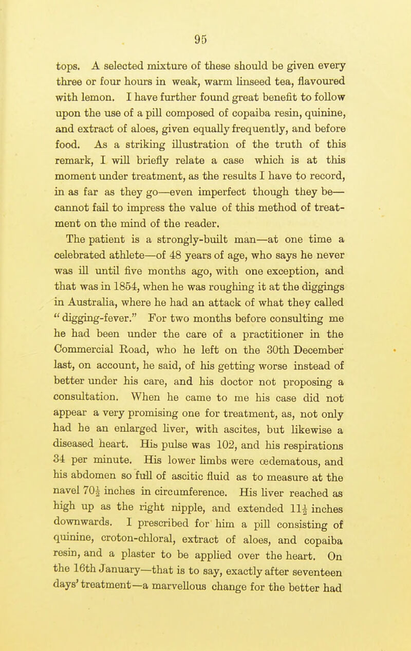 tops. A selected mixture of these should be given every three or four hours in weak, warm linseed tea, flavoured with lemon. I have further fovmd great benefit to follow upon the use of a pill composed of copaiba resin, quinine, and extract of aloes, given equally frequently, and before food. As a striking illustration of the truth of this remark, I will briefly relate a case which is at this moment under treatment, as the results I have to record, in as far as they go—even imperfect though they be— cannot fail to impress the value of this method of treat- ment on the mind of the reader. The patient is a strongly-built man—at one time a celebrated athlete—of 48 years of age, who says he never was ill until five months ago, with one exception, and that was in 1854, when he was roughing it at the diggings in Australia, where he had an attack of what they called  digging-fever. For two months before consulting me he had been under the care of a practitioner in the Commercial Road, who he left on the 30th December last, on account, he said, of his getting worse instead of better under his care, and his doctor not proposing a consultation. When he came to me his case did not appear a very promising one for treatment, as, not only had he an enlarged hver, with ascites, but likewise a diseased heart. Hia pulse was 102, and liis respirations 34 per minute. His lower limbs were oedematous, and his abdomen so full of ascitic fluid as to measure at the navel 70^ inches in circumference. His hver reached as high up as the light nipple, and extended 11^ inches downwards. I prescribed for him a pill consisting of quinine, croton-chloral, extract of aloes, and copaiba resin, and a plaster to be applied over the heart. On the 16th January—that is to say, exactly after seventeen days'treatment—a marvellous change for the better had