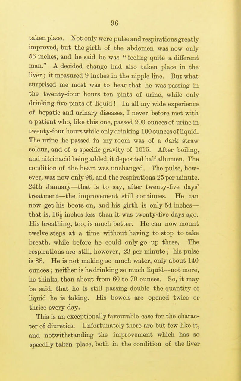 taken place. Not only were pulse and respirations greatly improved, but the girth of the abdomen was now only 56 inches, and he said he was  feehng quite a diflferent man. A decided change had also taken place in the liver; it measured 9 inches in the nipple line. But what surprised me most was to hear that he was passing in the twenty-four hoiu-s ten pints of mine, while only drinking five pints of liquid! In all my wide experience of hepatic and urinary diseases, I never before met with a patient who, like this one, passed 200 ounces of urine in twenty-four hours while only drinking 100 ounces of Uquid. The urine he passed in my room was of a dark straw colour, and of a specific gravity of 1015. After boihng, and nitric acid being added, it deposited half albumen. The condition of the heart was unchanged. The pulse, how- ever, was now only 96, and the respirations 25 per minute. 24th January—that is to say, after twenty-five days' treatment—the improvement still continues. He can now get his boots on, and his girth is only 54 inches— that is, 16^ inches less than it was twenty-five days ago. His breathing, too, is much better. He can now mount twelve steps at a time without having to stop to take breath, while before he could only go up three. The respirations are stiU, however, 23 per minute; his pulse is 88. He is not making so much water, only about 140 ounces; neither is he drinking so much liquid—not more, he thinks, than about from 60 to 70 ounces. So, it may be said, that he is still passing double the quantity of liquid he is taking. His bowels are opened twice or thrice every day. This is an exceptionally favourable case for the charac- ter of diuretics. Unfortunately there are but few like it, and notwithstanding the improvement which has so speedily taken place, both in the condition of the liver