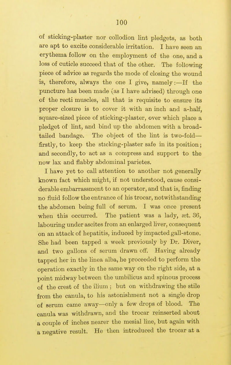 of sticking-plaster nor collodion lint pledgets, as both are apt to excite considerable irritation. I have seen an erythema follow on the employment of the one, and a loss of cuticle succeed that of the other. The following piece of advice as regards the mode of closing the wound is, therefore, always the one I give, namely:—If the puncture has been made (as I have advised) through one of the recti muscles, all that is requisite to ensure its proper closure is to cover it with an inch and a-half, square-sized piece of sticking-plaster, over which place a pledget of Hnt, and bind up the abdomen with a broad- tailed bandage. The object of the hnt is two-fold— firstly, to keep the sticking-plaster safe in its position; and secondly, to act as a compress and support to the now lax and flabby abdominal parietes. I have yet to call attention to another not generally known fact which might, if not understood, cause consi- derable embarrassment to an operator, and that is, finding no fluid follow the entrance of his trocar, notwithstanding the abdomen being full of serum. I was once present when this occurred. The patient was a lady, set. 36, labouring under ascites from an enlarged Hver, consequent on an attack of hepatitis, induced by impacted gaU-stone. She had been tapped a week previously by Dr. Diver, and two gallons of serum drawn ofl'. Having already tapped her in the linea alba, he proceeded to perform the operation exactly in the same way on the right side, at a point midway between the umbilicus and spinous process of the crest of the ilium ; but on withdrawing the stile from the canula, to his astonishment not a single drop of serum came away—only a few drops of blood. The canula was withdrawn, and the trocar reinserted about a couple of inches nearer the mesial hne, but again with a negative result. He then introduced the trocar at a