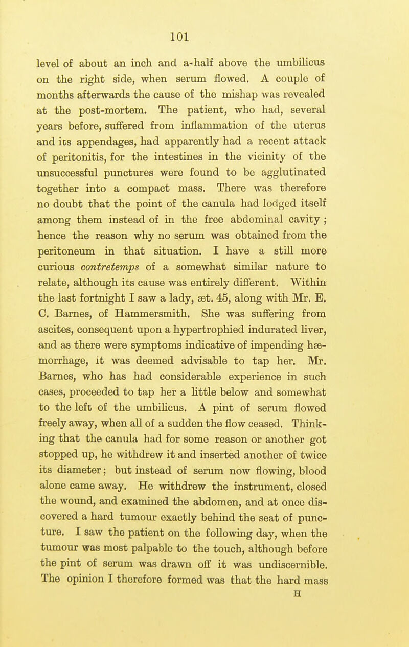 level of about an inch and a-half above the umbilicus on the right side, when serum flowed. A couple of months afterwards the cause of the mishap was revealed at the post-mortem. The patient, who had, several years before, suffered from inflammation of the uterus and its appendages, had apparently had a recent attack of peritonitis, for the intestines in the vicinity of the unsuccessful punctures were found to be agglutinated together into a compact mass. There was therefore no doubt that the point of the canula had lodged itself among them instead of in the free abdominal cavity ; hence the reason why no serum was obtained from the peritoneum in that situation. I have a still more curious contretemps of a somewhat similar nature to relate, although its cause was entirely different. Within the last fortnight I saw a lady, set. 45, along with Mr. E. C. Barnes, of Hammersmith. She was suffering from ascites, consequent upon a hypertrophied indurated hver, and as there were symptoms indicative of impending hae- morrhage, it was deemed advisable to tap her. Mr. Barnes, who has had considerable experience in such cases, proceeded to tap her a httle below and somewhat to the lefD of the lunbiUcus. A pint of serum flowed freely away, when all of a sudden the flow ceased. Think- ing that the canula had for some reason or another got stopped up, he withdrew it and inserted another of twice its diameter; but instead of serum now flowing, blood alone came away. He withdrew the instrument, closed the wound, and examined the abdomen, and at once dis- covered a hard tumour exactly behind the seat of punc- ture. I saw the patient on the following day, when the tmnour was most palpable to the touch, although before the pint of serum was drawn off it was undiscernible. The opinion I therefore formed was that the hard mass H