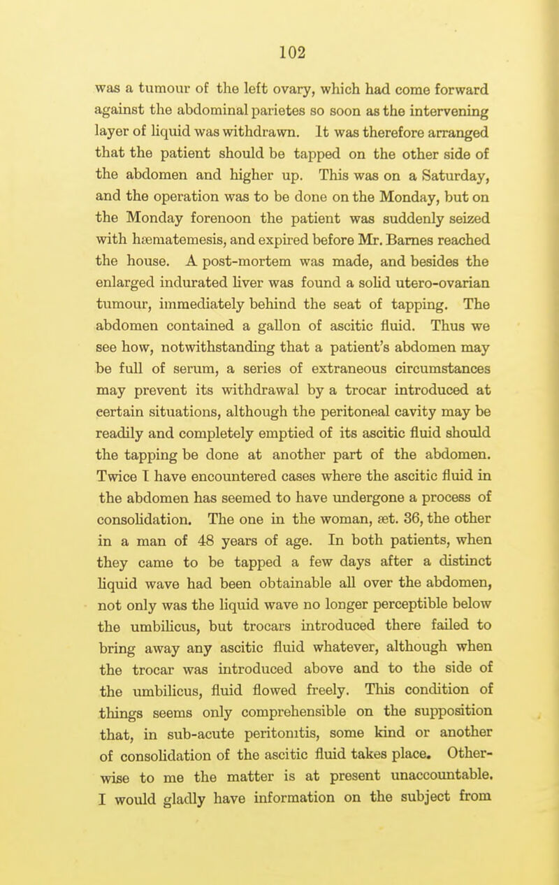 was a tumour of the left ovary, which had come forward against the abdominal parietes so soon as the intervening layer of liquid was withdrawn. It was therefore arranged that the patient should be tapped on the other side of the abdomen and higher up. This was on a Saturday, and the operation was to be done on the Monday, but on the Monday forenoon the patient was suddenly seized with hjematemesis, and expired before Mr. Barnes reached the house. A post-mortem was made, and besides the enlarged indurated liver was found a soUd utero-ovarian tumour, immediately behind the seat of tapping. The abdomen contained a gallon of ascitic fluid. Thus we see how, notwithstanding that a patient's abdomen may be full of serum, a series of extraneous circumstances may prevent its withdrawal by a trocar introduced at certain situations, although the peritoneal cavity may be readily and completely emptied of its ascitic fluid should the tapping be done at another part of the abdomen. Twice T have encountered cases where the ascitic fluid in the abdomen has seemed to have undergone a process of consoHdation. The one in the woman, set. 36, the other in a man of 48 years of age. In both patients, when they came to be tapped a few days after a distinct Uquid wave had been obtainable all over the abdomen, not only was the liquid wave no longer perceptible below the umbihcus, but trocars introduced there failed to bring away any ascitic fluid whatever, although when the trocar was introduced above and to the side of the umbilicus, fluid flowed freely. This condition of things seems only comprehensible on the supposition that, in sub-acute peritonitis, some kind or another of consoHdation of the ascitic fluid takes place. Other- wise to me the matter is at present unaccountable. I would gladly have information on the subject from