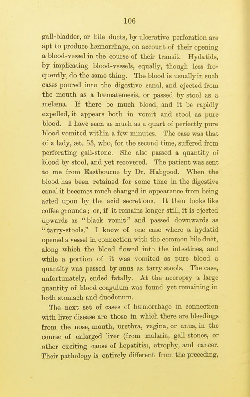 gall-bladder, or bUe ducts, by ulcerative perforation are apt to produce haemorrhage, on account of their opening a blood-vessel in the course of their transit. Hydatids, by implicating blood-vessels, equally, though less fre- quently, do the same thing. The blood is usually in such cases poured into the digestive canal, and ejected from the mouth as a hsematemesis, or passed by stool as a melsena. If there be much blood, and it be rapidly expelled, it appears both in vomit and stool as pure blood. I have seen as much as a quart of perfectly pure blood vomited within a few minutes. The case was that of a lady, jet. 53, who, for the second time, suffered from perforating gall-stone. She also passed a quantity of blood by stool, and yet recovered. The patient was sent to me from Eastbourne by Dr. Habgood. When the blood has been retained for some time in the digestive canal it becomes much changed in appearance from being acted upon by the acid secretions. It then looks Uke coflFee grounds; or, if it remains longer still, it is ejected upwards as  black vomit and passed downwards as  tarry-stools. I know of one case where a hydatid opened a vessel in connection with the common bile duct, along which the blood flowed into the intestines, and while a portion of it was vomited as pure blood a quantity was passed by anus as tarry stools. The case, unfortunately, ended fatally. At the necropsy a large quantity of blood coagulum was found yet remaining in both stomach and duodenum. The next set of cases of haemorrhage in connection with liver disease are those in which there are bleedings from the nose, mouth, urethra, vagina, or anus, in the course of enlarged liver (from malaria, gall-stones, or other exciting cause of hepatitis;, atrophy, and cancer. Their pathology is entirely different from the preceding,