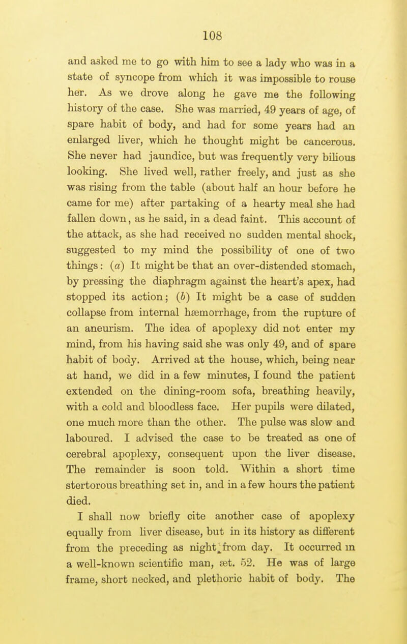 and asked me to go with him to see a lady who was in a state of syncope from which it was impossible to rouse her. As we drove along he gave me the following history of the case. She was married, 49 years of age, of spare habit of body, and had for some years had an enlarged hver, which he thought might be cancerous. She never had jaundice, but was frequently very biUous looking. She Uved well, rather freely, and just as she was rising from the table (about half an hour before he came for me) after partaking of a hearty meal she had fallen down, as he said, in a dead faint. This account of the attack, as she had received no sudden mental shock, suggested to my mind the possibiUty of one of two things: (a) It might be that an over-distended stomach, by pressing the diaphragm against the heart's apex, had stopped its action; (J) It might be a case of sudden collapse from internal haemorrhage, from the rupture of an aneurism. The idea of apoplexy did not enter my mind, from his having said she was only 49, and of spare habit of body. Arrived at the house, which, being near at hand, we did in a few minutes, I found the patient extended on the dining-room sofa, breathing heavily, with a cold and bloodless face. Her pupils were dilated, one much more than the other. The pulse was slow and laboured. I advised the case to be treated as one of cerebral apoplexy, consequent upon the liver disease. The remainder is soon told. Within a short time stertorous breathing set in, and in a few hours the patient died. I shall now briefly cite another case of apoplexy equally from liver disease, but in its history as different from the preceding as nighty from day. It occurred m a well-known scientific man, set. 52. He was of large frame, short necked, and plethoric habit of body. The