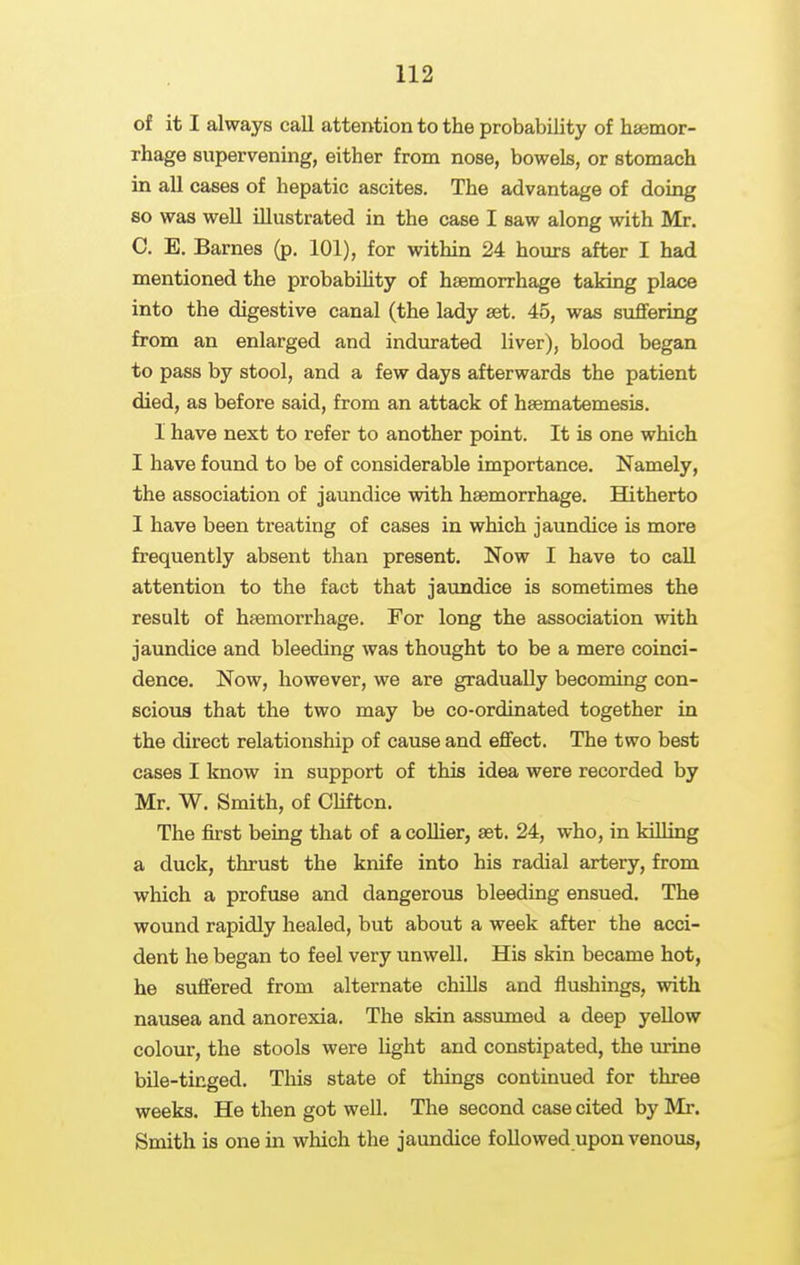 of it I always call attention to the probability of haemor- rhage supervening, either from nose, bowels, or stomach in all cases of hepatic ascites. The advantage of doing so was well illustrated in the case I saw along with Mr. C. E. Barnes (p. 101), for within 24 hours after I had mentioned the probability of haemorrhage taking place into the digestive canal (the lady set. 45, was suffering from an enlarged and indurated liver), blood began to pass by stool, and a few days afterwards the patient died, as before said, from an attack of hsematemesis. I have next to refer to another point. It is one which I have found to be of considerable importance. Namely, the association of jaundice with haemorrhage. Hitherto I have been treating of cases in which jaundice is more frequently absent than present. Now I have to call attention to the fact that jaundice is sometimes the result of haemorrhage. For long the association with jaundice and bleeding was thought to be a mere coinci- dence. Now, however, we are gradually becoming con- scious that the two may bo co-ordinated together in the direct relationship of cause and effect. The two best cases I know in support of this idea were recorded by Mr. W. Smith, of Clifton. The first being that of a coUier, aet. 24, who, in killing a duck, thrust the knife into his radial artery, from which a profuse and dangerous bleeding ensued. The wound rapidly healed, but about a week after the acci- dent he began to feel very unwell. His skin became hot, he suffered from alternate chills and flushings, with nausea and anorexia. The skin assumed a deep yellow colour, the stools were light and constipated, the urine bUe-ticged. This state of things continued for three weeks. He then got well. The second case cited by Mr. Smith is one in which the jaundice followed upon venous,