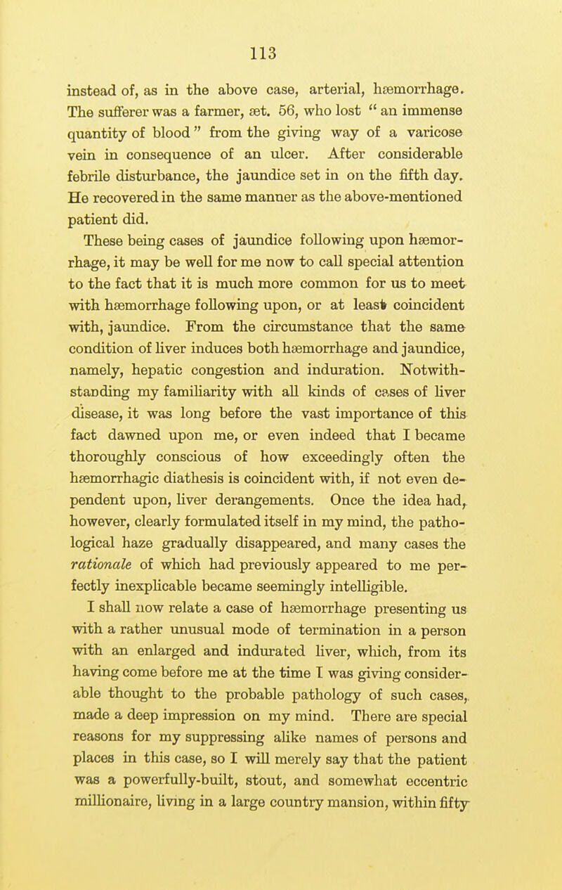 instead of, as in the above case, arterial, hsemorrhage. The sufferer was a farmer, set. 56, who lost  an immense quantity of blood  from the giving way of a varicose vein in consequence of an ulcer. After considerable febrile disturbance, the jaundice set in on the fifth day. He recovered in the same manner as the above-mentioned patient did. These being cases of jaundice following upon hsemor- rhage, it may be well for me now to call special attention to the fact that it is much more common for us to meet with hsemorrhage following upon, or at least coincident with, jaundice. From the circumstance that the same condition of hver induces both hsemorrhage and jaundice, namely, hepatic congestion and indmation. Notwith- standing my famiharity with aU kinds of cases of Uver disease, it was long before the vast importance of this fact dawned upon me, or even indeed that I became thoroughly conscious of how exceedingly often the hsemorrhagic diathesis is coincident with, if not even de- pendent upon, hver derangements. Once the idea had,^ however, clearly formulated itself in my mind, the patho- logical haze gradually disappeared, and many cases the rationale of which had previously appeared to me per- fectly inexphcable became seemingly intelligible. I shall now relate a case of hsemorrhage presenting us with a rather unusual mode of termination in a person with an enlarged and indurated Uver, wliich, from its having come before me at the time I was giving consider- able thought to the probable pathology of such cases,, made a deep impression on my mind. There are special reasons for my suppressing aUke names of persons and places in this case, so I will merely say that the patient was a powerfully-built, stout, and somewhat eccentric milhonaire, livmg in a large country mansion, within fifty