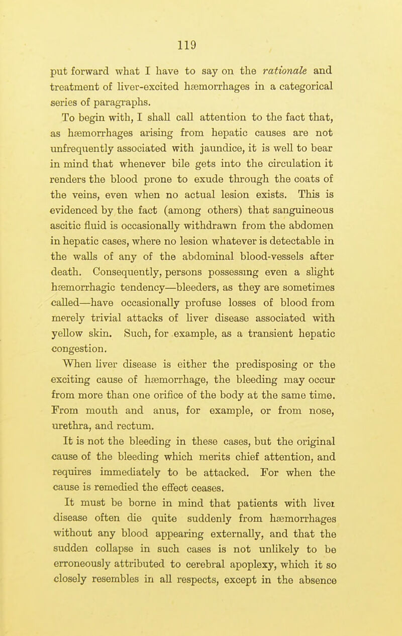 put forward what I have to say on the rationale and treatment of liver-excited lisemorrhages in a categorical series of paragraphs. To begin with, I shaU call attention to the fact that, as hasmorrhages arising from hepatic causes are not unfrequently associated with jaundice, it is weU to bear in mind that whenever bile gets into the circulation it renders the blood prone to exude through the coats of the veins, even when no actual lesion exists. This is evidenced by the fact (among others) that sanguineous ascitic fluid is occasionally withdrawn from the abdomen in hepatic cases, where no lesion whatever is detectable in the waUs of any of the abdominal blood-vessels after death. Consequently, persons possessing even a shght hsemorrhagic tendency—bleeders, as they are sometimes called—have occasionally profuse losses of blood from merely trivial attacks of Uver disease associated with yeUow skin. Such, for example, as a transient hepatic congestion. When Uver disease is either the predisposing or the exciting cause of haemorrhage, the bleeding may occur from more than one orifice of the body at the same time. From mouth and anus, for example, or from nose, urethra, and rectum. It is not the bleeding in these cases, but the original cause of the bleeding which merits chief attention, and requires immediately to be attacked. For when the cause is remedied the effect ceases. It must be borne in mind that patients with livei disease often die quite suddenly from haemorrhages without any blood appearing externally, and that the sudden collapse in such cases is not unlikely to be erroneously attributed to cerebral apoplexy, wliich it so closely resembles in all respects, except in the absence