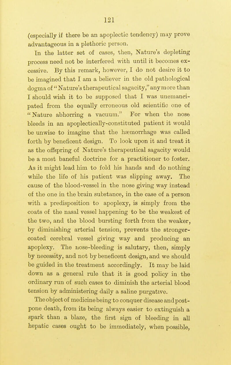 (especially if there be an apoplectic tendency) may prove advantageous in a plethoric person. In the latter set of cases, then, Nature's depleting process need not be interfered with until it becomes ex- cessive. By this remark, however, I do not desire it to be imagined that I am a believer in the old pathological dogma of  Nature's therapeutical sagacity, any more than I should wish it to be supposed that I was unemanei- pated from the equally erroneous old scientific one of Nature abhorring a vacuum. For when the nose bleeds in an apoplectically-constituted patient it would be unwise to imagine that the haemorrhage was called forth by beneficent design. To look upon it and treat it as the offspring of Nature's therapeutical sagacity would be a most baneful doctrine for a practitioner to foster. As it might lead him to fold his hands and do nothing while the life of his patient was slipping away. The cause of the blood-vessel in the nose giving way instead of the one in the brain substance, in the case of a person with a predisposition to apoplexy, is simply from the coats of the nasal vessel happening to be the weakest of the two, and the blood bursting forth from the weaker, by diminishing arterial tension, prevents the stronger- coated cerebral vessel giving way and producing an apoplexy. The nose-bleeding is salutary, then, simply by necessity, and not by beneficent design, and we should be guided in the treatment accordingly. It may be laid down as a general rule that it is good policy in the ordinary run of such cases to diminish the arterial blood tension by administering daily a sahne purgative. The object of medicine being to conquer disease and post- pone death, from its being always easier to extinguish a spark than a blaze, the first sign of bleeding in all hepatic cases ought to be immediately, when possible,