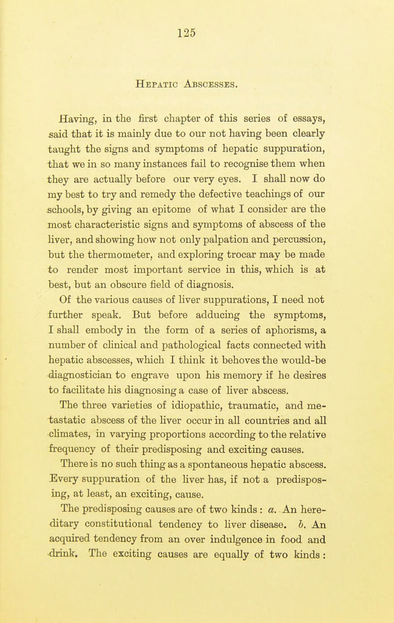 Hepatic Abscesses. Having, in the first chapter of this series of essays, said that it is mainly due to our not having been clearly taught the signs and symptoms of hepatic suppuration, that we in so many instances fail to recognise them when they are actually before our very eyes. I shall now do my best to try and remedy the defective teachings of our schools, by giving an epitome of what I consider are the most characteristic signs and symptoms of abscess of the liver, and showing how not only palpation and percussion, but the thermometer, and exploring trocar may be made to render most important service in this, which is at best, but an obscure field of diagnosis. Of the various causes of Uver suppurations, I need not further speak. But before adducing the symptoms, I shall embody in the form of a series of aphorisms, a number of clinical and pathological facts connected with hepatic abscesses, which I tliink it behoves the would-be diagnostician to engrave upon his memory if he desires to facilitate his diagnosing a case of Hver abscess. The three varieties of idiopathic, traumatic, and me- tastatic abscess of the hver occur in all countries and all climates, in varying proportions according to the relative frequency of their predisposing and exciting causes. There is no such thing as a spontaneous hepatic abscess. Every suppuration of the liver has, if not a predispos- ing, at least, an exciting, cause. The predisposing causes are of two kinds : a. An here- ditary constitutional tendency to liver disease, h. An acquired tendency from an over indulgence in food and ■drink. The exciting causes are equally of two kinds: