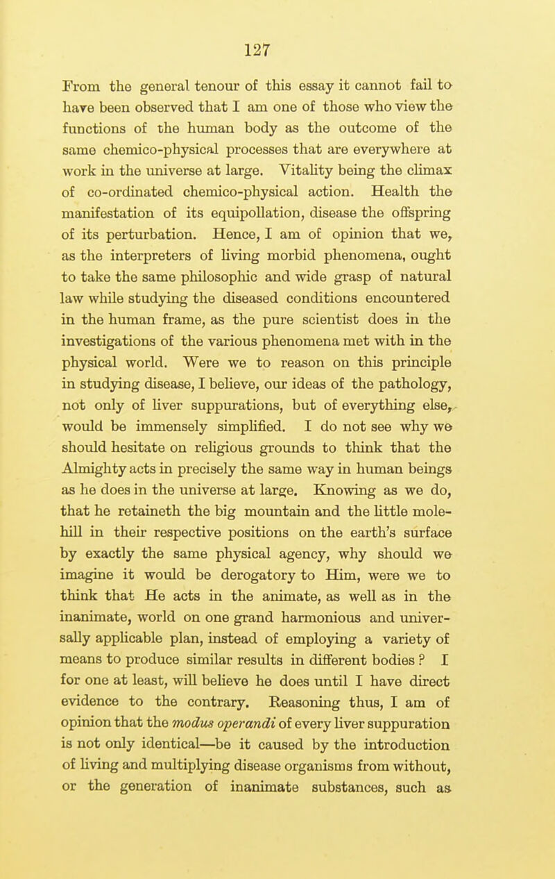 From the general tenour of this essay it cannot fail to hare been observed that I am one of those who view the functions of the human body as the outcome of the same chemico-physical processes that are everywhere at work in the universe at large. Vitahty being the climax of co-ordinated chemico-physical action. Health the manifestation of its equipoUation, disease the offspring of its perturbation. Hence, I am of opinion that we, as the interpreters of Uving morbid phenomena, ought to take the same philosopliic and wide grasp of natural law while studying the diseased conditions encountered in the human frame, as the pure scientist does in the investigations of the various phenomena met with in the physical world. Were we to reason on this principle in studying disease, I beheve, our ideas of the pathology, not only of Uver suppurations, but of everything else^, would be immensely simpHfied. I do not see why we should hesitate on rehgious grounds to think that the Almighty acts in precisely the same way in human beings as he does in the universe at large. Knowing as we do, that he retaineth the big mountain and the Uttle mole- hill in their respective positions on the earth's surface by exactly the same physical agency, why should we imagine it would be derogatory to Him, were we to think that He acts in the animate, as weU as in the inanimate, world on one grand harmonious and univer- sally apphcable plan, instead of employing a variety of means to produce similar results in different bodies ? I for one at least, will beheve he does until I have direct evidence to the contrary. Reasoning thus, I am of opinion that the modus operandi of every Uver suppuration is not only identical—be it caused by the introduction of Uving and multiplying disease organisms from without, or the generation of inanimate substances, such as