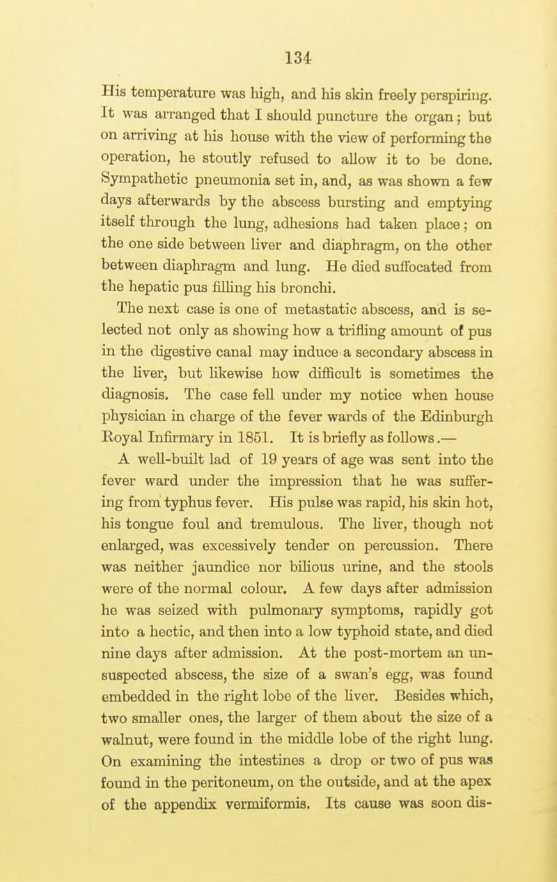 His temperature was Iiigh, and his skin freely perspiring. It was arranged that I should puncture the organ; but on arriving at his house with the view of performing the operation, he stoutly refused to allow it to be done. Sympathetic pneumonia set in, and, as was shown a few days afterwards by the abscess bursting and emptying itself through the lung, adhesions had taken place; on the one side between liver and diaphragm, on the other between diaphragm and lung. He died suffocated from the hepatic pus filhng his bronchi. The next case is one of metastatic abscess, and is se- lected not only as showing how a trifling amount of pus in the digestive canal may induce a secondary abscess in the Hver, but hkewise how difiicult is sometimes the diagnosis. The case fell under my notice when house physician in charge of the fever wards of the Edinburgh Royal Infirmary in 1851. It is briefly as follows.— A well-built lad of 19 years of age was sent into the fever ward under the impression that he was suffer- ing from typhus fever. His pulse was rapid, his skin hot, his tongue foul and tremulous. The hver, though not enlarged, was excessively tender on percussion. There was neither jaundice nor bihous urine, and the stools were of the normal colour. A few days after admission he was seized with pulmonary sjonptoms, rapidly got into a hectic, and then into a low typhoid state, and died nine days after admission. At the post-mortem an un- suspected abscess, the size of a swan's egg, was foimd embedded in the right lobe of the liver. Besides which, two smaller ones, the larger of them about the size of a walnut, were found in the middle lobe of the right lung. On examining the intestines a drop or two of pus was found in the peritoneum, on the outside, and at the apex of the appendix vermiformis. Its cause was soon dis-