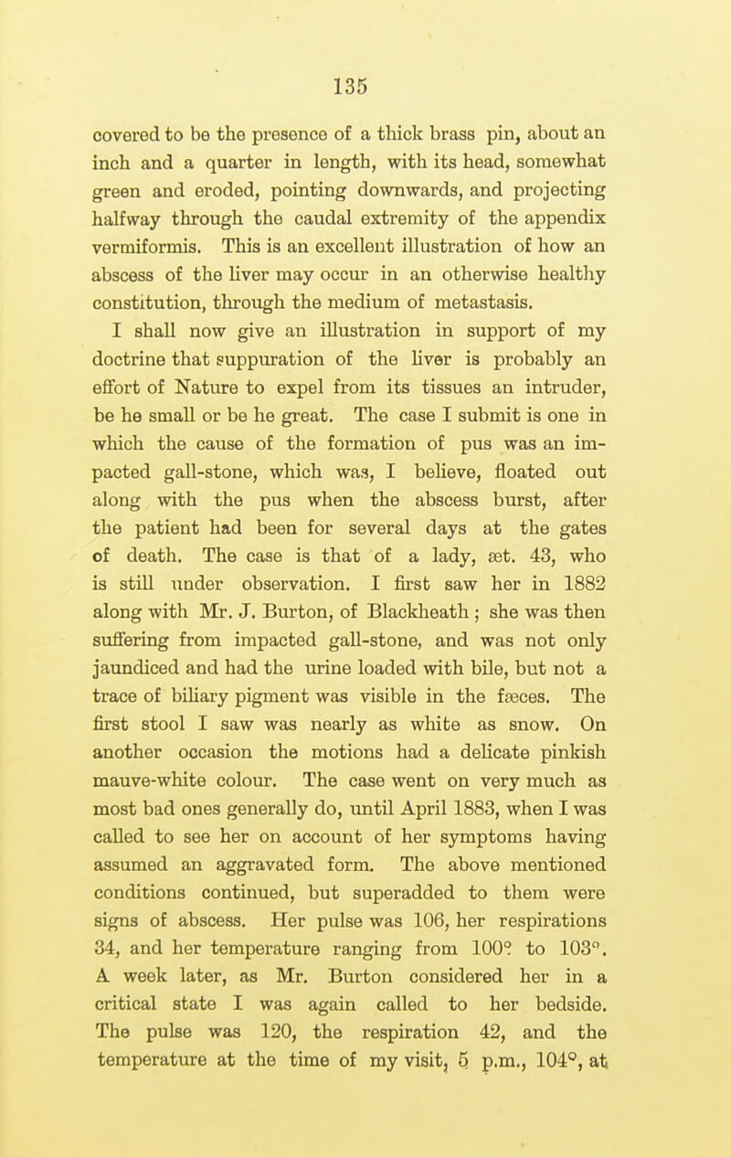 covered to be the presence of a thick brass pin, about an inch and a quarter in length, with its head, somewhat green and eroded, pointing downwards, and projecting halfway through the caudal extremity of the appendix vermiformis. This is an excellent illustration of how an abscess of the liver may occur in an otherwise healthy constitution, through the medium of metastasis. I shall now give an illustration in support of my doctrine that suppuration of the hver is probably an effort of Nature to expel from its tissues an intruder, be he small or be he great. The case I submit is one in which the cause of the formation of pus was an im- pacted gall-stone, which was, I beheve, floated out along with the pus when the abscess burst, after the patient had been for several days at the gates of death. The case is that of a lady, aet. 43, who is still under observation. I first saw her in 1882 along with Mr, J. Burton, of Blackheath ; she was then suffering from impacted gall-stone, and was not only jaundiced and had the urine loaded with bile, but not a trace of biUary pigment was visible in the fseces. The first stool I saw was nearly as white as snow. On another occasion the motions had a delicate pinkish mauve-white colour. The case went on very much as most bad ones generally do, until April 1883, when I was called to see her on account of her symptoms having assumed an aggravated form. The above mentioned conditions continued, but superadded to them were signs of abscess. Her pulse was 106, her respirations 34, and her temperature ranging from 100° to 103. A. week later, as Mr. Burton considered her in a critical state I was again called to her bedside. The pulse was 120, the respiration 42, and the temperature at the time of my visit, 5, p.m., 104*^, at