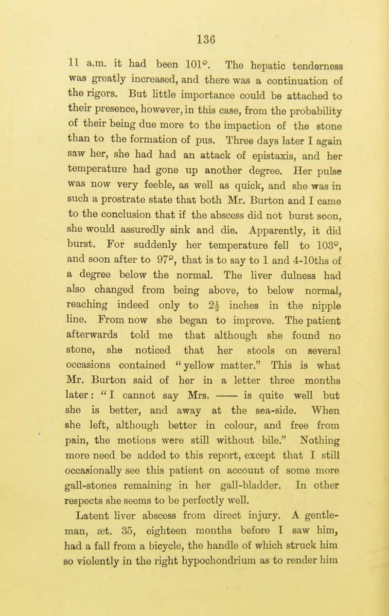 11 a.m. it had been 101°. The hepatic tenderness was greatly increased, and there was a continuation of the rigors. But little importance could be attached to their presence, however, in this case, from the probability of their being due more to the impaction of the stone than to the formation of pus. Three days later I again saw her, she had had an attack of epistaxis, and her temperature had gone up another degree. Her pulse was now very feeble, as well as quick, and she was in such a prostrate state that both Mr. Burton and I came to the conclusion that if the abscess did not burst soon, she would assuredly sink and die. Apparently, it did burst. For suddenly her temperature fell to 103°, and soon after to 97^, that is to say to 1 and 4-lOths of a degree below the normal. The liver dulness had also changed from being above, to below normal, reaching indeed only to 2^ inches in the nipple line. From now she began to improve. The patient afterwards told me that although she found no stone, she noticed that her stools on several occasions contained yellow matter. This is what Mr. Burton said of her in a letter three months later:  I cannot say Mrs. is quite well but she is better, and away at the sea-side. When she left, although better in colour, and free from pain, the motions were stUl without bile. Nothing more need be added to this report, except that I still occasionally see this patient on account of some more gall-stones remaining in her gall-bladder. In other respects she seems to be perfectly well. Latent hver abscess from direct injury. A gentle- man, JBt. 35, eighteen months before I saw him, had a fall from a bicycle, the handle of wliich struck him so violently in the right hypochondrium as to render him