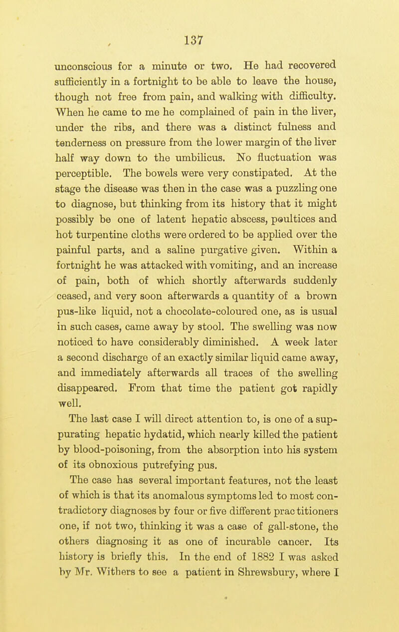 unconscious for a minute or two. He had recovered sufficiently in a fortnight to be able to leave the house, though not free from pain, and walking with difficulty. When he came to me he complained of pain in the liver, under the ribs, and there was a distinct fulness and tenderness on pressure from the lower margin of the liver half way down to the umbihcus. No fluctuation was perceptible. The bowels were very constipated. At the stage the disease was then in the case was a puzzling one to diagnose, but thinking from its history that it might possibly be one of latent hepatic abscess, poultices and hot turpentine cloths were ordered to be applied over the painful parts, and a saline purgative given. Within a fortnight he was attacked with vomiting, and an increase of pain, both of which shortly afterwards suddenly ceased, and very soon afterwards a quantity of a brown pus-hke liquid, not a chocolate-coloured one, as is usual in such cases, came away by stool. The swelling was now noticed to have considerably diminished. A week later a second discharge of an exactly similar liquid came away, and immediately afterwards aU traces of the swelling disappeared. From that time the patient got rapidly well. The last case I will direct attention to, is one of a sup- purating hepatic hydatid, which nearly kUled the patient by blood-poisoning, from the absorption into his system of its obnoxious putrefying pus. The case has several important features, not the least of which is that its anomalous symptoms led to most con- tradictory diagnoses by four or five different practitioners one, if not two, thinking it was a case of gall-stone, the others diagnosing it as one of incurable cancer. Its history is briefly this. In the end of 1882 I was asked by Mr. Withers to see a patient in Shrewsbury, where I