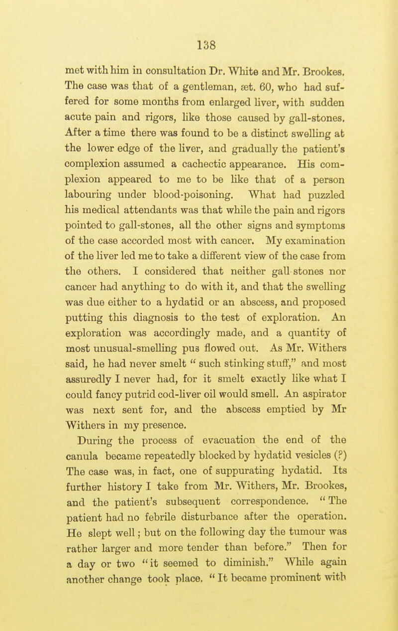 met with him iu consultation Dr. White and Mr. Brookes. The case was that of a gentleman, set. 60, who had suf- fered for some months from enlarged liver, with sudden acute pain and rigors, like those caused by gall-stones. After a time there was found to be a distinct swelling at the lower edge of the liver, and gradually the patient's complexion assumed a cachectic appearance. His com- plexion appeared to me to be like that of a person labouring under blood-poisoning. What had puzzled his medical attendants was that while the pain and rigors pointed to gall-stones, all the other signs and symptoms of the case accorded most with cancer. My examination of the liver led me to take a different view of the case from the others. I considered that neither gall stones nor cancer had anything to do with it, and that the swelling was due either to a hydatid or an abscess, and proposed putting this diagnosis to the test of exploration. An exploration was accordingly made, and a quantity of most unusual-smelling pus flowed out. As Mr. Withers said, he had never smelt  such stinlring stuff, and most assuredly I never had, for it smelt exactly like what I could fancy putrid cod-Uver oil would smell. An aspirator was next sent for, and the abscess emptied by Mr Withers in my presence. During the process of evacuation the end of the canula became repeatedly blocked by hydatid vesicles (?) The case was, in fact, one of suppurating hydatid. Its further history I take from Mr. Withers, Mr. Brookes, and the patient's subsequent correspondence.  The patient had no febrile disturbance after the operation. He slept well; but on the following day the tumour was rather larger and more tender than before. Then for a day or two it seemed to diminish. While again another change took place.  It became prominent with