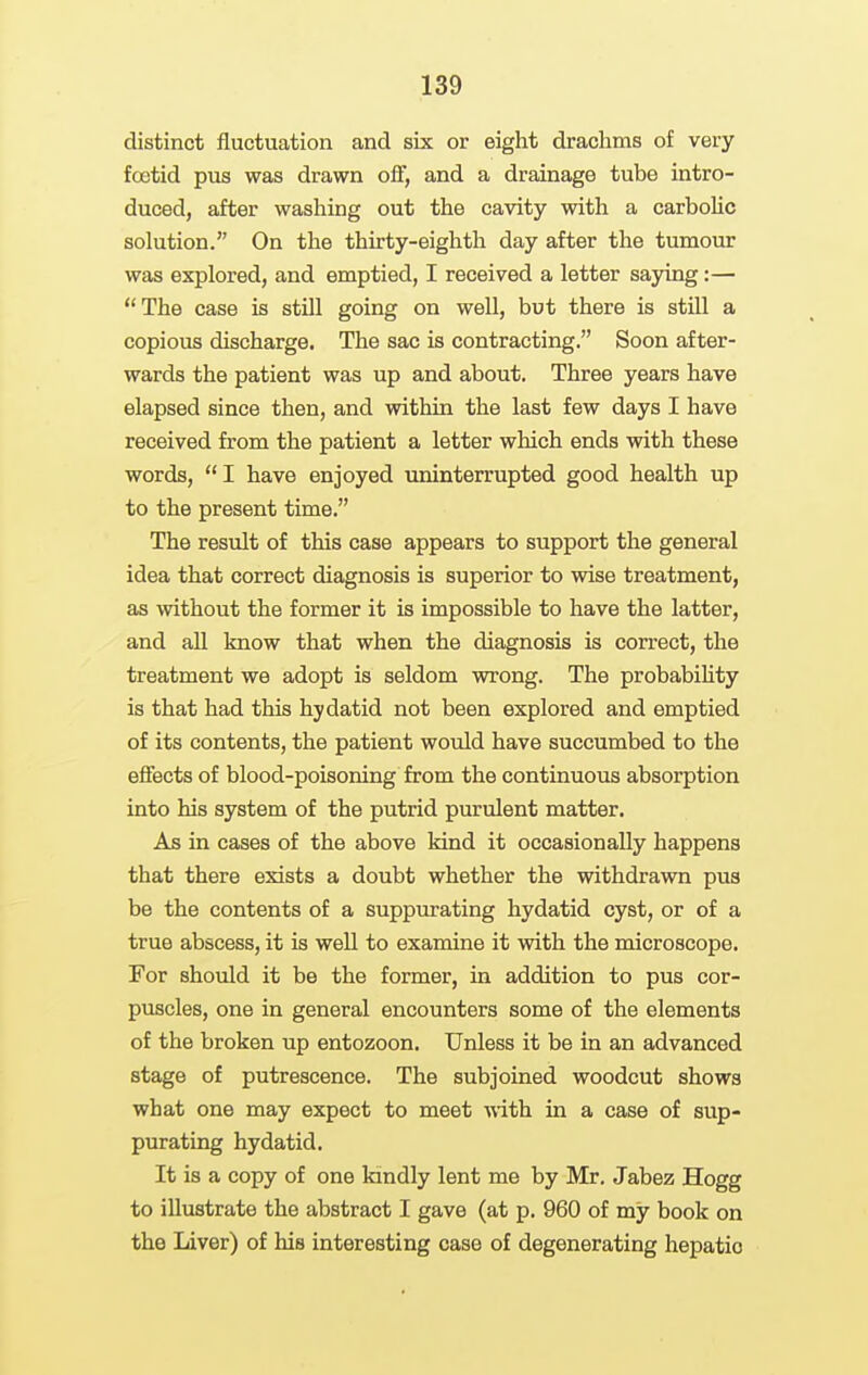 distinct fluctuation and six or eight drachms of very foetid pus was drawn off, and a drainage tube intro- duced, after washing out the cavity with a carbohc solution. On the thirty-eighth day after the tumour was explored, and emptied, I received a letter sajong:— The case is still going on well, but there is still a copious discharge. The sac is contracting. Soon after- wards the patient was up and about. Three years have elapsed since then, and within the last few days I have received from the patient a letter which ends with these words, I have enjoyed uninterrupted good health up to the present time. The result of this case appears to support the general idea that correct diagnosis is superior to wise treatment, as without the former it is impossible to have the latter, and all know that when the diagnosis is correct, the treatment we adopt is seldom wrong. The probabihty is that had this hydatid not been explored and emptied of its contents, the patient would have succumbed to the efiects of blood-poisoning from the continuous absorption into his system of the putrid purulent matter. As in cases of the above kind it occasionally happens that there exists a doubt whether the withdrawn pus be the contents of a suppurating hydatid cyst, or of a true abscess, it is well to examine it with the microscope. For should it be the former, in addition to pus cor- puscles, one in general encounters some of the elements of the broken up entozoon. Unless it be in an advanced stage of putrescence. The subjoined woodcut shows what one may expect to meet vdth. in a case of sup- purating hydatid. It is a copy of one kindly lent me by Mr. Jabez Hogg to illustrate the abstract I gave (at p. 960 of my book on the Liver) of his interesting case of degenerating hepatic