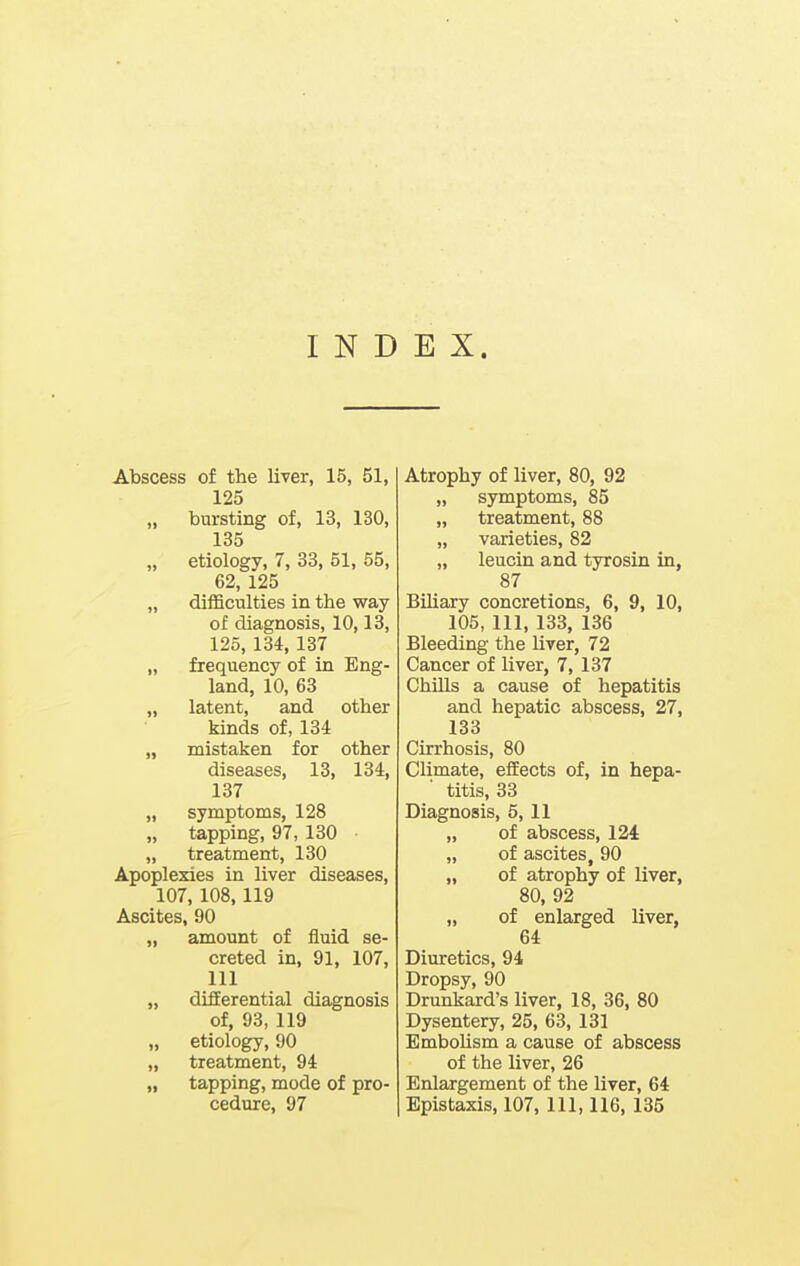 INDEX. Abscess of the liver, 15, 51, 125 „ bursting of, 13, 130, 135 „ etiology, 7, 33, 51, 55, 62, 125 „ difficnlties in the way of diagnosis, 10,13, 125, 134, 137 „ frequency of in Eng- land, 10, 63 „ latent, and other kinds of, 134 „ mistaken for other diseases, 13, 134, 137 „ symptoms, 128 „ tapping, 97, 130 „ treatment, 130 Apoplexies in liver diseases, 107, 108,119 Ascites, 90 „ amount of fluid se- creted in, 91, 107, 111 „ differential diagnosis of, 93, 119 „ etiology, 90 „ treatment, 94 „ tapping, mode of pro- Atrophy of liver, 80, 92 „ symptoms, 85 „ treatment, 88 „ varieties, 82 „ leucin and tyrosin in, 87 Biliary concretions, 6, 9, 10, 105, 111, 133, 136 Bleeding the liver, 72 Cancer of liver, 7, 137 ChiUs a cause of hepatitis and hepatic abscess, 27, 133 Cirrhosis, 80 Climate, effects of, in hepa- titis, 33 Diagnosis, 5, 11 „ of abscess, 124: „ of ascites, 90 „ of atrophy of liver, 80, 92 „ of enlarged liver, 64 Diuretics, 94 Dropsy, 90 Drunkard's liver, 18, 36, 80 Dysentery, 25, 63, 131 Embolism a cause of abscess of the liver, 26 Enlargement of the liver, 64