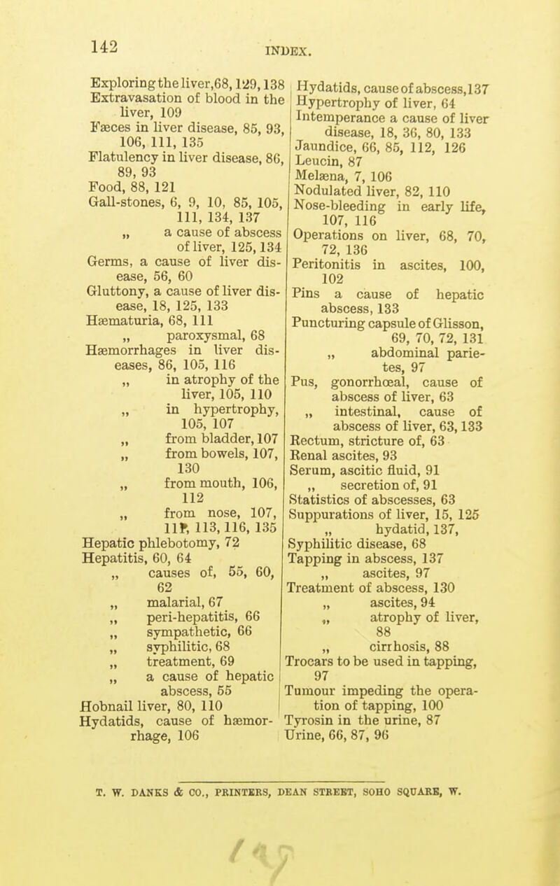 Exploring the liver,68,129,138 Extravasation of blood in the liver, 109 Faeces in liver disease, 85, 93, 106, 111, 135 Flatulency in liver disease, 86, 89, 93 Food, 88, 121 Gall-stones, 6, 9, 10, 85, 105, 111, 134, 137 „ a cause of abscess of liver, 125,134 Germs, a cause of liver dis- ease, 56, 60 Gluttony, a cause of liver dis- ease, 18, 125, 133 Hsematuria, 68, 111 „ paroxysmal, 68 Hasmorrhages in liver dis- eases, 86, 105, 116 „ in atrophy of the liver, 105, 110 „ in hypertrophy, 105, 107 „ from bladder, 107 „ from bowels, 107, 130 „ from mouth, 106, 112 „ from nose, 107, lir, 113,116, 135 Hepatic phlebotomy, 72 Hepatitis, 60, 64 „ causes of, 55, 60, 62 „ malarial, 67 „ peri-hepatitis, 66 „ sympathetic, 66 „ syphilitic, 68 „ treatment, 69 „ a cause of hepatic abscess, 55 j Hobnail liver, 80, 110 I Hydatids, cause of haemor- rhage, 106 Hydatids, cause of abscess, 137 Hypertrophy of liver, 64 Intemperance a cause of liver disease, 18, 36, 80, 133 Jaundice, 66, 85, 112, 126 Leucin, 87 Melaena, 7, 106 Nodulated liver, 82, 110 Nose-bleeding in early life, 107, 116 Operations on liver, 68, 70, 72, 136 Peritonitis in ascites, 100, 102 Pins a cause of hepatic abscess, 133 Puncturing capsule of Glisson, 69, 70, 72, 131 „ abdominal parie- tes, 97 Pus, gonorrhoeal, cause of abscess of liver, 63 „ intestinal, cause of abscess of liver, 63,133 Rectum, stricture of, 63 Renal ascites, 93 Serum, ascitic fluid, 91 „ secretion of, 91 Statistics of abscesses, 63 Suppurations of liver, 15, 125 „ hydatid, 137, Syphilitic disease, 68 Tapping in abscess, 137 „ ascites, 97 Treatment of abscess, 130 „ ascites, 94 „ atrophy of liver, 88 „ cirrhosis, 88 Trocars to be used in tapping, 97 Tumour impeding the opera- tion of tapping, 100 Tyrosin in the urine, 87 Urine, 66, 87, 96 T. W. DANES & CO., PRINTERS, DEAN STREET, SOHO SQUARE, W. f