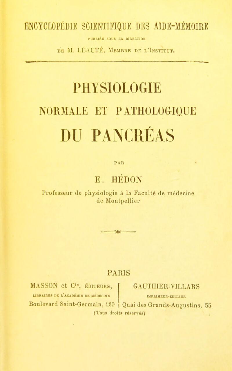 ENCYCLOPÉDIE SCIENTIFIQUE DES AIDE-MÉMOIIIE rUBUlïl! sous LA DIBUCTION DE M. LlvVUÏÉ, Membre de l'Institut. PHYSIOLOGIE NORMALE ET PATHOLOGIQUE DU PANCRÉAS PAR E. IlÉDON Professeur de physiologie à la Faculté de médecine de Montpellier N« — PARIS MASSON et C'°, éditeurs, LinKAlHES DE l'aCIDÉMII'. DE MÉDECIKS GAUTHIER-VILLARS IMPBIMEUK-ÉDITBUB Boulevard Saint-Germain, 120 i Quai des Grands-Augustins, 55 (Tous (iroilu réservé»)