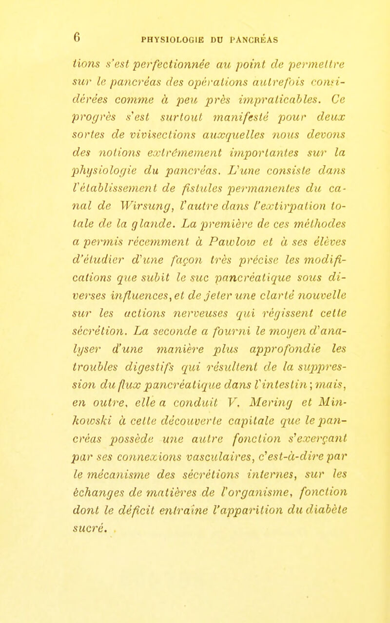 PHYSIOLOGIE DU PANCREAS lions s'est perfectionnée au point de permettre sur le pancréas des opérations autrefois comi- dérées co^mne à peu près impraticables. Ce progrès s'est surtout manifesté pour deux sortes de vivisectio7%s auxquelles noies devons des notions extrêmement importantes sur la physiologie du pancréas. L'une consiste dans rétablissement de fistules permanentes du ca- nal de Wirsung, Vautre dans l'extirj)alion to- tale de la glande. La première de ces méthodes a permis récemment à Paiolow et à ses élèves d'étudier d'une façon très précise les modifi- cations que subit le site pancréatique soies di- verses influences, et de jeter une clarté nouvelle sur les actions nerveuses qui régissent cette sécrétion. La seconde a fourni le moyen d'ana- lyser d'une manière plus approfondie les troubles digestifs qui résicltenl de la suppres- sion du flux pancréatique dans Vintestin ; mais, en outre, elle a conduit V. Mering et Mifi- howski à cette découverte capitale que le pa7i- créas possède U7ie autre fonction s'exerç.ant par ses connexions vasculaires, c'est-à-dire par le mécanisme des sécrétions internes, sur les échanges de matières de l'organisme, fonction dont le déficit entraine l'apparition du diabète sucré.