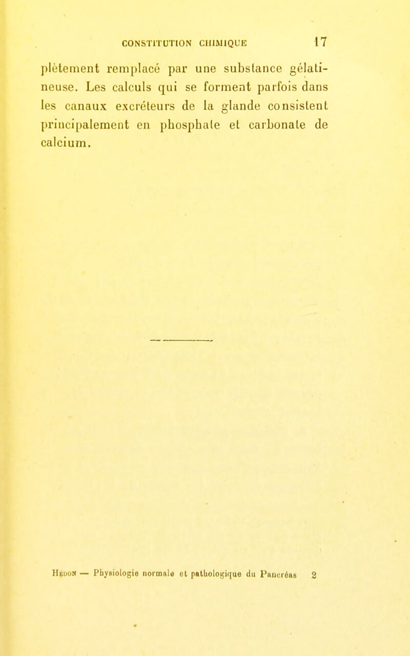 plètement remplacé par une substance gélati- neuse. Les calculs qui se forment parfois dans les canaux excréteurs de la glande consistent principalement en phosphate et carbonate de calcium. Hedo» — Physiologie normale et pathologique du Pancréas 2