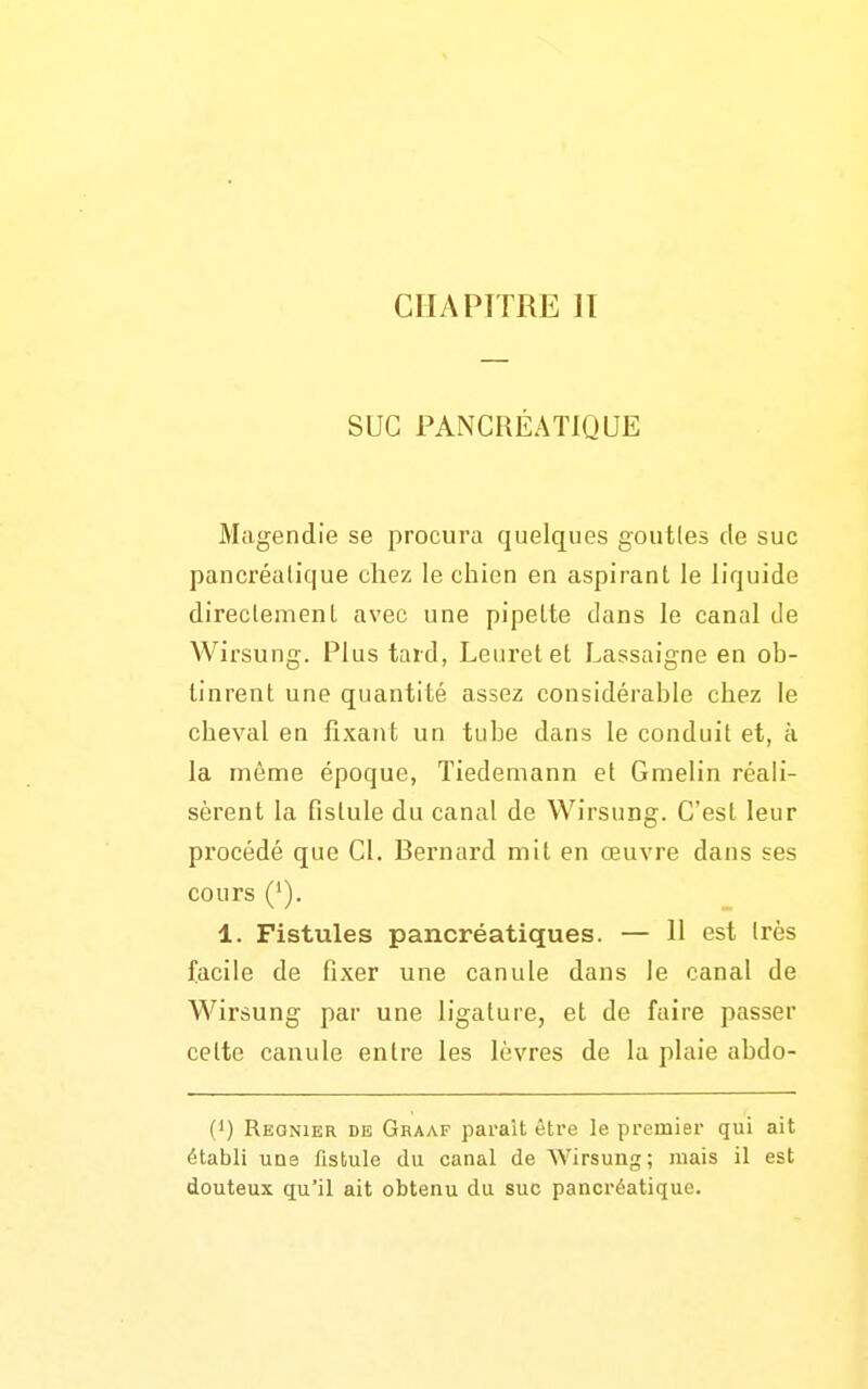 CHAPITRE II SUC PANCRÉATIQUE Magendie se procura quelques gouttes de suc pancréalique chez le chien en aspirant le liquide direclemenl avec une pipette dans le canal de Wirsung. Plus tard, Leurelet Lassaigne en ob- tinrent une quantité assez considérable chez le cheval en fixant un tube dans le conduit et, à la même époque, Tiedemann et Gmelin réali- sèrent la fistule du canal de Wirsung. C'est leur procédé que Cl. Bernard mit en œuvre dans ses cours ('). 1. Fistules pancréatiques. — 11 est très facile de fixer une canule dans le canal de Wirsung par une ligature, et de faire passer celte canule entre les lèvres de la plaie abdo- (1) Régnier de Graaf parait être le premier qui ait établi uns fistule du canal de Wirsung; mais il est douteux qu'il ait obtenu du suc pancréatique.