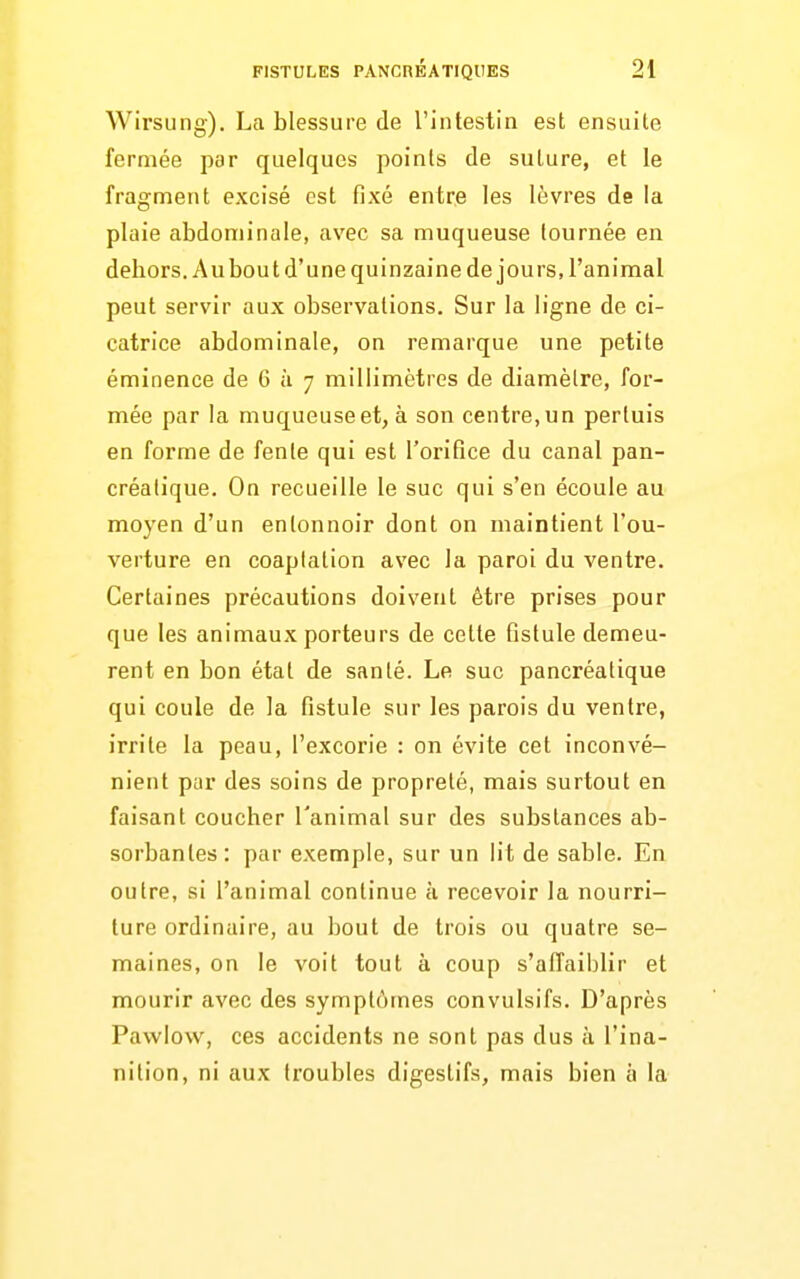 Wirsung). La blessure de l'intestin est ensuite fermée par quelques points de suture, et le fragment excisé est fixé entre les lèvres de la plaie abdominale, avec sa muqueuse tournée en debors.Aubout d'une quinzaine de jours, l'animal peut servir aux observations. Sur la ligne de ci- catrice abdominale, on remarque une petite éminence de 6 à 7 millimètres de diamètre, for- mée par la muqueuse et, à son centre, un pertuis en forme de fente qui est l'orifice du canal pan- créatique. On recueille le suc qui s'en écoule au moyen d'un entonnoir dont on maintient l'ou- verture en coaplation avec la paroi du ventre. Certaines précautions doivent être prises pour que les animaux porteurs de cette fistule demeu- rent en bon état de santé. Le suc pancréatique qui coule de la fistule sur les parois du ventre, irrite la peau, l'excorie : on évite cet inconvé- nient par des soins de propreté, mais surtout en faisant coucher l'animal sur des substances ab- sorbantes: par exemple, sur un lit de sable. En outre, si l'animal continue à recevoir la nourri- ture ordinaire, au bout de trois ou quatre se- maines, on le voit tout à coup s'affaiblir et mourir avec des symptômes convulsifs. D'après Pawlow, ces accidents ne sont pas dus à l'ina- nition, ni aux troubles digestifs, mais bien à la