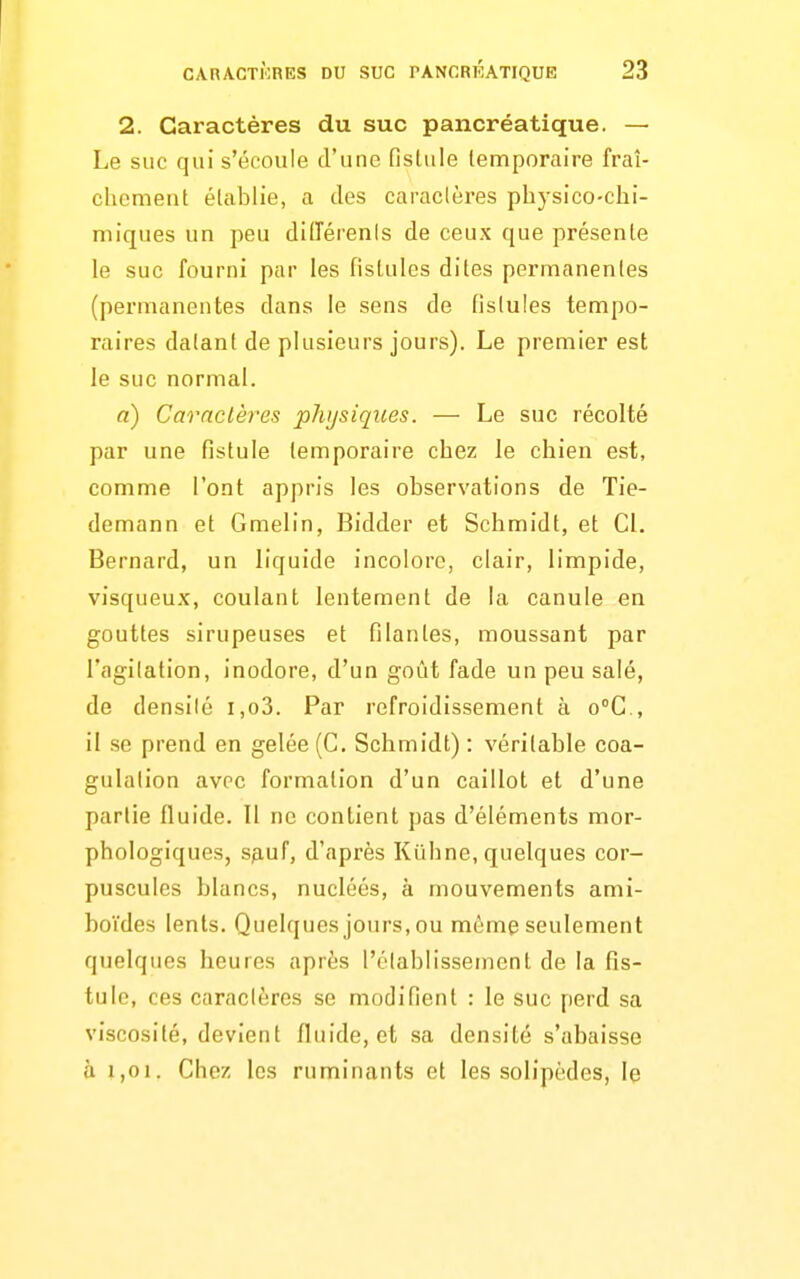 2. Caractères du suc pancréatique. — Le suc qui s'écoule d'une fislule temporaire fraî- chement établie, a des caractères physico-chi- miques un peu didérenis de ceux que présente le suc fourni par les fistules dites permanentes (permanentes dans le sens de fistules tempo- raires datant de plusieurs jours). Le premier est le suc normal. a) Caractères pJiijsiques. — Le suc récolté par une fistule temporaire chez le chien est, comme l'ont appris les observations de Tie- demann et Gmelin, Bidder et Schmidt, et Cl. Bernard, un liquide incolore, clair, limpide, visqueux, coulant lentement de la canule en gouttes sirupeuses et filantes, moussant par l'agitation, inodore, d'un goût fade un peu salé, de densité i,o3. Par refroidissement à o°C., il se prend en gelée (C. Schmidt) : véritable coa- gulation avec formation d'un caillot et d'une partie fluide. Il ne contient pas d'éléments mor- phologiques, sp,uf, d'après Kilhne, quelques cor- puscules blancs, nucléés, à mouvements ami- boïdes lents. Quelques jours, ou même seulement quelques heures après l'établissement de la fis- tule, ces caractères se modifient : le suc perd sa viscosité, devient fluide, et sa densité s'abaisse à 1,01. Chez les ruminants et les solipèdes, le