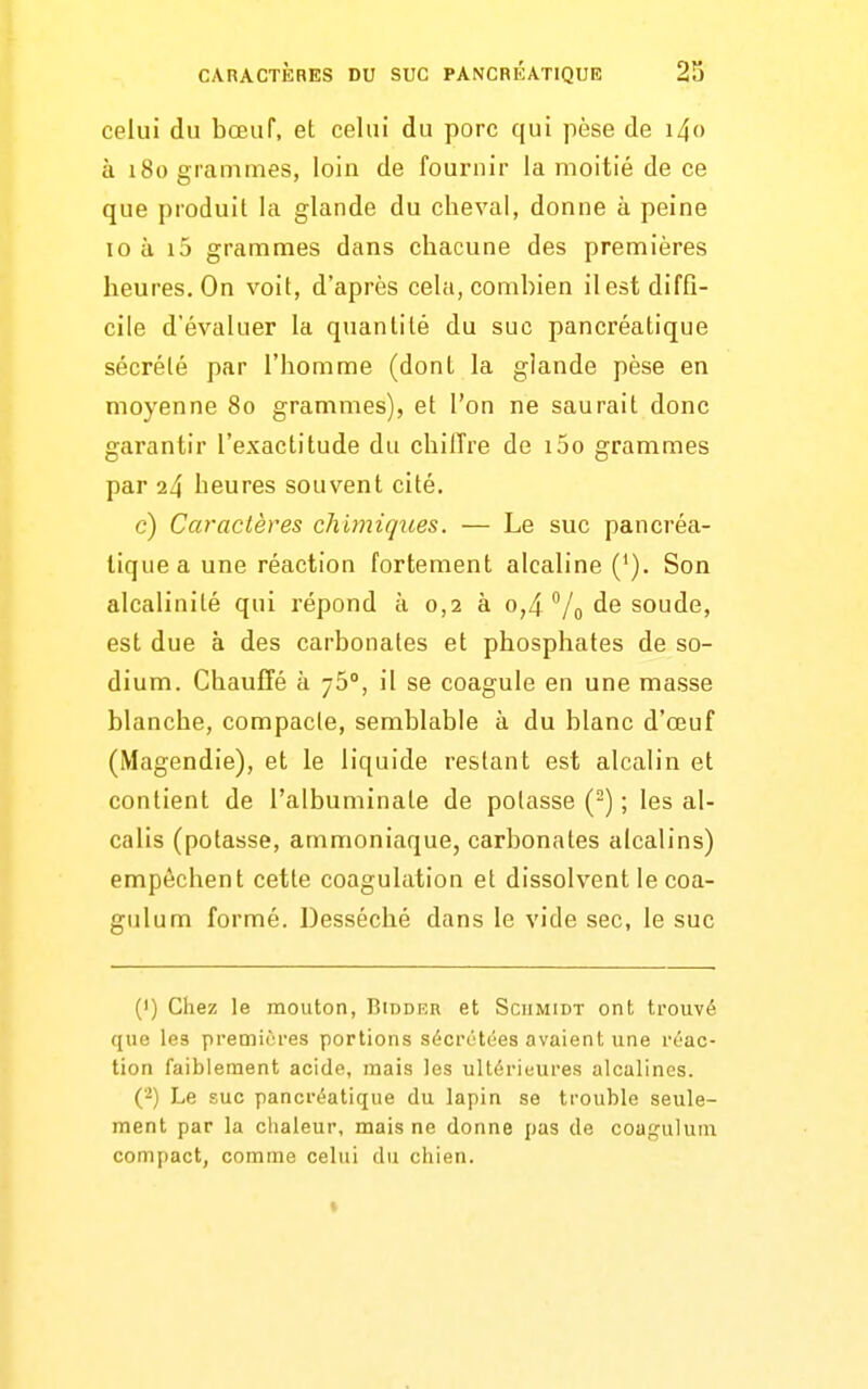 celui du bœuf, et celui du porc qui pèse de i4o à 180 grammes, loin de fournir la moitié de ce que produit la glande du cheval, donne à peine 10 à i5 grammes dans chacune des premières heures. On voit, d'après cela, combien il est diffi- cile d'évaluer la quantité du suc pancréatique sécrété par l'homme (dont la glande pèse en moyenne 80 grammes), et l'on ne saurait donc garantir l'exactitude du chilTre de i5o grammes par 24 heures souvent cité. c) Caractères chimiques. — Le suc pancréa- tique a une réaction fortement alcaline ('). Son alcalinité qui répond à 0,2 à 0,4 % de soude, est due à des carbonates et phosphates de so- dium. Chauffé à yS, il se coagule en une masse blanche, compacte, semblable à du blanc d'œuf (Magendie), et le liquide restant est alcalin et contient de l'albuminate de potasse (-) ; les al- calis (potasse, ammoniaque, carbonates alcalins) empêchent cette coagulation et dissolvent le coa- gulum formé. Desséché dans le vide sec, le suc (1) Chez le mouton, Biddf.r et Sciimidt ont trouvé que les premières portions sécrétées avaient une réac- tion faiblement acide, mais les ultérieures alcalines. (2) Le suc pancréatique du lapin se trouble seule- ment par la chaleur, mais ne donne pas de coagulum compact, comme celui du cliien. «